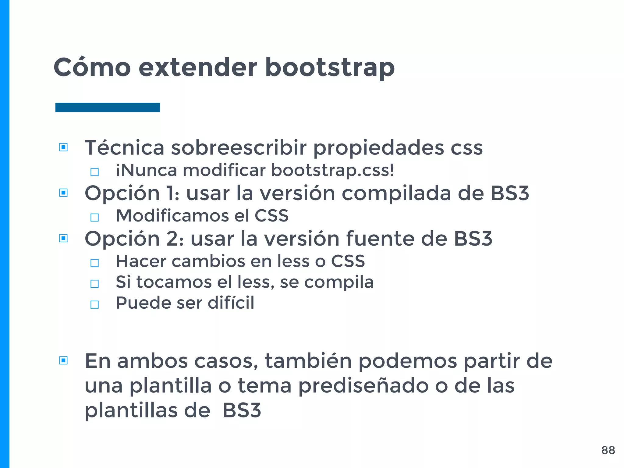 Cómo extender bootstrap
▣ Técnica sobreescribir propiedades css
□ ¡Nunca modificar bootstrap.css!
▣ Opción 1: usar la versión compilada de BS3
□ Modificamos el CSS
▣ Opción 2: usar la versión fuente de BS3
□ Hacer cambios en less o CSS
□ Si tocamos el less, se compila
□ Puede ser difícil
▣ En ambos casos, también podemos partir de
una plantilla o tema prediseñado o de las
plantillas de BS3
88
 