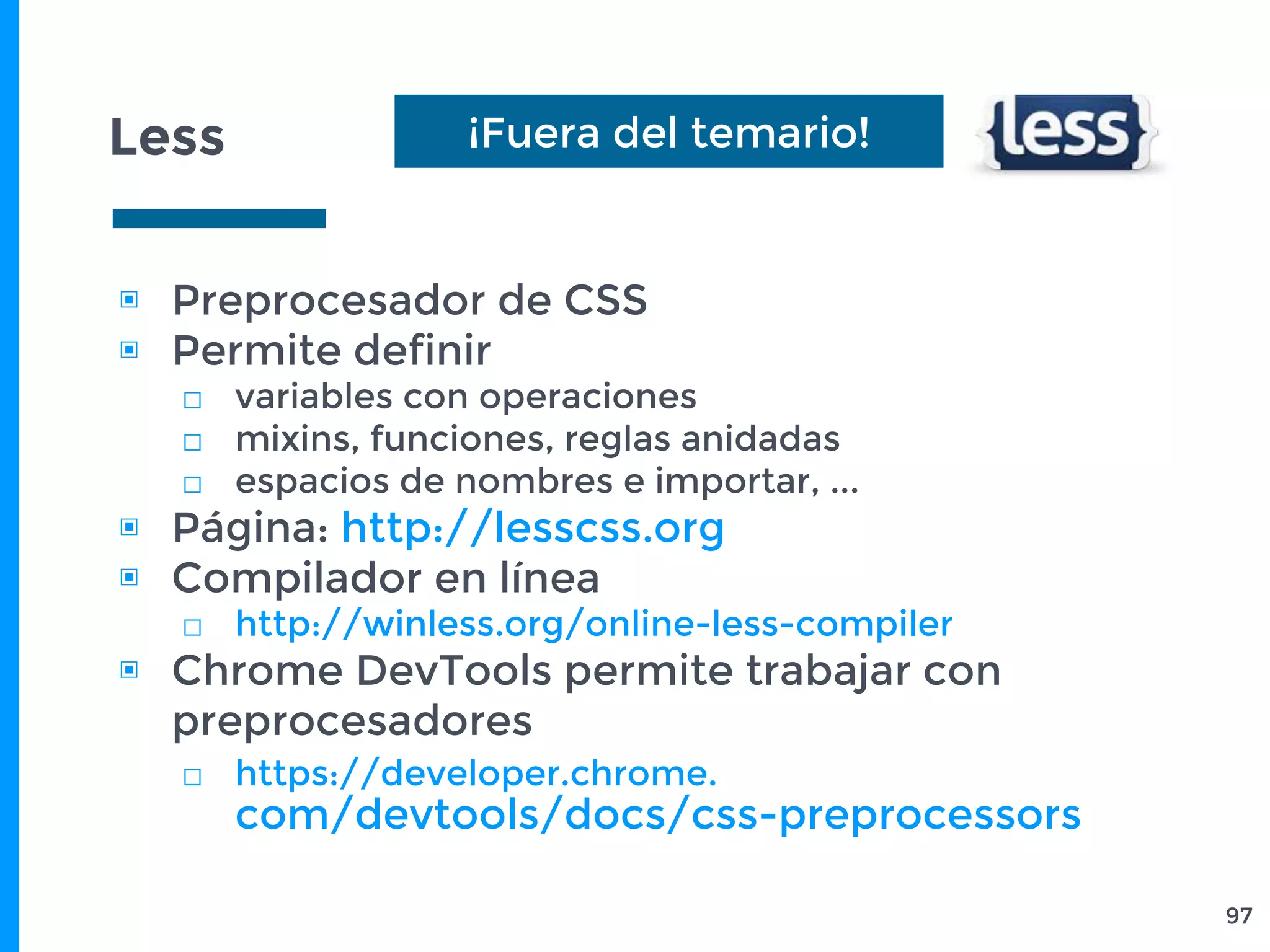 Less
▣ Preprocesador de CSS
▣ Permite definir
□ variables con operaciones
□ mixins, funciones, reglas anidadas
□ espacios de nombres e importar, ...
▣ Página: http://lesscss.org
▣ Compilador en línea
□ http://winless.org/online-less-compiler
▣ Chrome DevTools permite trabajar con
preprocesadores
□ https://developer.chrome.
com/devtools/docs/css-preprocessors
97
¡Fuera del temario!
 