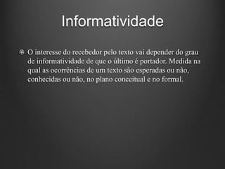 Informatividade
O interesse do recebedor pelo texto vai depender do grau
de informatividade de que o último é portador. Medida na
qual as ocorrências de um texto são esperadas ou não,
conhecidas ou não, no plano conceitual e no formal.
 
