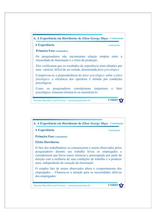 6. A Experiência em Hawthorne de Elton George Mayo        Continuação

 A Experiência                                           Continuação

 Primeira Fase (conclusões)
 Os pesquisadores não encontraram relação simples entre a
 intensidade de iluminação e o ritmo de produção.
 Eles verificaram que os resultados da experiência eram afetados por
 uma variável, difícil de ser isolada, denominada fator psicológico
 Comprovou-se a preponderância do fator psicológico sobre o fator
 fisiológico: a eficiência dos operários é afetada por condições
 psicológicas
 Como os pesquisadores consideraram inoportuno             o    fator
 psicológico, tentaram eliminá-lo ou neutralizá-lo.

Simone Bacellar Leal Ferreira – simone@uniriotec.br      UNIRIO




6. A Experiência em Hawthorne de Elton George Mayo        Continuação

 A Experiência                                           Continuação


 Primeira Fase (conclusões)
 Efeito Hawthorne
 O fato dos trabalhadores se comunicarem e serem observados pelos
 pesquisadores durante seu trabalho levou os empregados a
 considerarem que havia maior interesse e preocupação por parte da
 direção com a melhoria de suas condições de trabalho e a produzir
 mais, independente da variação da iluminação
 O simples fato de serem observados altera o comportamento dos
 empregados – Chamou-se a atenção para as necessidades afetivas
 dos empregados

Simone Bacellar Leal Ferreira – simone@uniriotec.br      UNIRIO
 