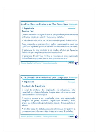 6. A Experiência em Hawthorne de Elton George Mayo          Continuação

 A Experiência                                            Continuação

 Terceira Fase
 Com os resultados da segunda fase, os pesquisadores passaram então a
 se fixar no estudo das relações humanas no trabalho.
 A terceira fase teve inicio em 1928 com um Programa de Entrevistas.
 Essas entrevistas visavam conhecer melhor os empregados, ouvir suas
 opiniões e sugestões quanto ao trabalho e tratamento que recebiam etc.
 O programa foi bem recebido e foi criada a Divisão de Pesquisas
 Industriais para ampliar o programa de entrevistas.
 O programa de entrevista revelou a existência de uma organização
 informal dos empregados para se protegerem de ameaças.

Simone Bacellar Leal Ferreira – simone@uniriotec.br       UNIRIO




6. A Experiência em Hawthorne de Elton George Mayo          Continuação

 A Experiência                                            Continuação


 Conclusões da Experiência
 O nível de produção dos empregados era influenciado pela
 capacidade social do trabalhador (integração social) e não por sua
 capacidade física ou fisiológica
 A empresa passou a ser visualizada como uma organização
 composta de grupos informais (organização informal); esses
 grupos são influenciados por elementos trazidos de suas culturas e
 hábitos.
 A produtividade dos trabalhadores era determinada por padrões e
 comportamentos informais estabelecidos pelo grupo de trabalho.

Simone Bacellar Leal Ferreira – simone@uniriotec.br       UNIRIO
 