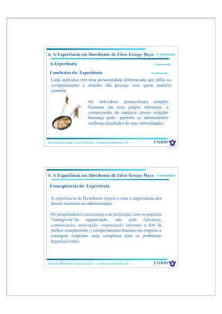 6. A Experiência em Hawthorne de Elton George Mayo          Continuação

 A Experiência                                            Continuação

 Conclusões da Experiência                               Continuação

  Cada indivíduo tem uma personalidade diferenciada que influi no
  comportamento e atitudes das pessoas com quem mantém
  contatos.

                         Os indivíduos desenvolvem relações
                         humanas em seus grupos informais; a
                         compreensão da natureza dessas relações
                         humanas pode permitir ao administrador
                         melhores resultados de seus subordinados.



Simone Bacellar Leal Ferreira – simone@uniriotec.br       UNIRIO




6. A Experiência em Hawthorne de Elton George Mayo          Continuação


 Conseqüências da Experiência

 A experiência de Hawthorne trouxe à tona a importância dos
 fatores humanos na administração.

 Os pesquisadores começaram a se preocupar com os aspectos
 “intangíveis”da   organização,   tais   com    liderança,
 comunicação, motivação, organização informal a fim de
 melhor compreender o comportamento humano na empresa e
 conseguir respostas mais completas para os problemas
 organizacionais.
 .


Simone Bacellar Leal Ferreira – simone@uniriotec.br       UNIRIO
 