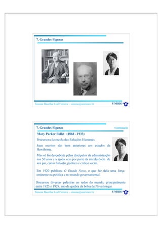 7. Grandes Figuras




Simone Bacellar Leal Ferreira – simone@uniriotec.br         UNIRIO




 7. Grandes Figuras                                          Continuação

 Mary Parker Follet (1868 - 1933)
 Precursora da escola das Relações Humanas.
 Seus escritos são bem anteriores aos estudos de
 Hawthorne.
 Mas só foi descoberta pelos discípulos da administração
 aos 50 anos e a ajuda veio por parte da interferência de
 seu pai, como filósofo, político e crítico social.

 Em 1920 publicou O Estado Novo, o que fez dela uma força
 eminente na política e no mundo governamental.

Discursou diversas palestras ao redor do mundo, principalmente
entre 1925 e 1929, ano da quebra da bolsa de Nova Iorque
Simone Bacellar Leal Ferreira – simone@uniriotec.br         UNIRIO
 