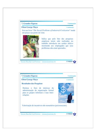 7. Grandes Figuras                                           Continuação

 Elton George Mayo                                          Continuação

  Em seu livro “The Social Problems of Industrial Civilization” muda
  um pouco seu ponto de vista:


                              Indica que pelo fato das pesquisas
                              empíricas terem sido realizadas no
                              trabalho introduziu um caráter afetivo
                              mostrando aos empregados que seus
                              problemas não eram ignorados.




Simone Bacellar Leal Ferreira – simone@uniriotec.br         UNIRIO




 7. Grandes Figuras                                           Continuação

 Elton George Mayo                                          Continuação


 Resultados das Pesquisas

  Desloca o foco de interesse da
  administração da organização formal
  para os grupos informais e suas inter-
  relações




 Valorização de incentivos não monetários (psicossociais).



Simone Bacellar Leal Ferreira – simone@uniriotec.br         UNIRIO
 