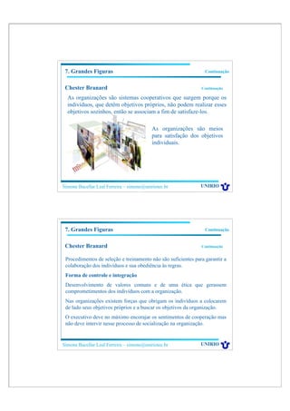 7. Grandes Figuras                                              Continuação


 Chester Branard                                               Continuação

  As organizações são sistemas cooperativos que surgem porque os
  indivíduos, que detêm objetivos próprios, não podem realizar esses
  objetivos sozinhos, então se associam a fim de satisfaze-los.

                                           As organizações são meios
                                           para satisfação dos objetivos
                                           individuais.




Simone Bacellar Leal Ferreira – simone@uniriotec.br            UNIRIO




 7. Grandes Figuras                                              Continuação


 Chester Branard                                               Continuação


 Procedimentos de seleção e treinamento não são suficientes para garantir a
 colaboração dos indivíduos e sua obediência às regras.
 Forma de controle e integração
 Desenvolvimento de valores comuns e de uma ética que gerassem
 comprometimentos dos indivíduos com a organização.
 Nas organizações existem forças que obrigam os indivíduos a colocarem
 de lado seus objetivos próprios e a buscar os objetivos da organização.
 O executivo deve no máximo encorajar os sentimentos de cooperação mas
 não deve intervir nesse processo de socialização na organização.


Simone Bacellar Leal Ferreira – simone@uniriotec.br            UNIRIO
 