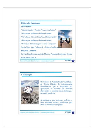 Bibliografia Recomenda
 Livro Texto:
 “Administração - Teoria, Processo e Prática”
 Chiavenato, Idalberto - Editora Campus
 “Introdução à teoria Geral da Administração”
 Chiavenato, Idalberto - Editora Campus
 “Teoria da Administração - Curso Compacto”
 Barris Neto, João Pinheiro de - Editora QualityMark
 Site para Consulta
 Serviço Brasileiro de apoio às Micro e Pequenas Empresas- Sebrae
 www.sebrae.com.br
Simone Bacellar Leal Ferreira – simone@uniriotec.br          UNIRIO




1. Introdução


                              Os teóricos da Administração Científica e
                              da Teoria Clássica de Administração
                              consideravam que o importante era
                              aperfeiçoar os sistemas de trabalho,
                              elaborando os sistemas mais eficientes e
                              racionais possíveis.


                              Acreditava-se que sistemas perfeitos e
                              bem ajustados seriam suficientes para
                              obter os resultados desejados.



Simone Bacellar Leal Ferreira – simone@uniriotec.br          UNIRIO
 