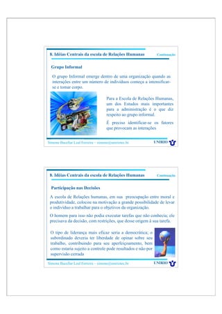8. Idéias Centrais da escola de Relações Humanas             Continuação


  Grupo Informal

  O grupo Informal emerge dentro de uma organização quando as
  interações entre um número de indivíduos começa a intensificar-
  se e tomar corpo.

                                    Para a Escola de Relações Humanas,
                                    um dos Estudos mais importantes
                                    para a administração é o que diz
                                    respeito ao grupo informal.
                                    É preciso identificar-se os fatores
                                    que provocam as interações


Simone Bacellar Leal Ferreira – simone@uniriotec.br          UNIRIO




 8. Idéias Centrais da escola de Relações Humanas             Continuação


  Participação nas Decisões

 A escola de Relações humanas, em sua preocupação entre moral e
 produtividade, colocou na motivação a grande possibilidade de levar
 o indivíduo a trabalhar para o objetivos da organização.
 O homem para isso não podia executar tarefas que não conhecia; ele
 precisava da decisão, com restrições, que desse origem à sua tarefa.

 O tipo de liderança mais eficaz seria a democrática; o
 subordinado deveria ter liberdade de opinar sobre seu
 trabalho, contribuindo para seu aperfeiçoamento, bem
 como estaria sujeito a controle pode resultados e não por
 supervisão cerrada

Simone Bacellar Leal Ferreira – simone@uniriotec.br          UNIRIO
 