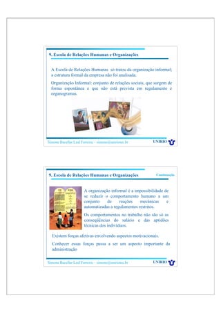 9. Escola de Relações Humanas e Organizações


  A Escola de Relações Humanas só tratou da organização informal;
  a estrutura formal da empresa não foi analisada.
  Organização Informal: conjunto de relações sociais, que surgem de
  forma espontânea e que não está prevista em regulamento e
  organogramas.




Simone Bacellar Leal Ferreira – simone@uniriotec.br        UNIRIO




9. Escola de Relações Humanas e Organizações                 Continuação



                       A organização informal é a impossibilidade de
                       se reduzir o comportamento humano a um
                       conjunto    de     reações    mecânicas     e
                       automatizadas a regulamentos restritos.
                       Os comportamentos no trabalho não são só as
                       conseqüências do salário e das aptidões
                       técnicas dos indivíduos.

  Existem forças afetivas envolvendo aspectos motivacionais.
  Conhecer essas forças passa a ser um aspecto importante da
  administração

Simone Bacellar Leal Ferreira – simone@uniriotec.br        UNIRIO
 