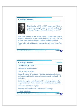 5. Psicologia Dinâmica



                 Kurt Lewin (1890 a 1947) nasceu na Prússia e
                 recebeu sua educação superior nas universidades de
                 Freiburg, Munique e Berlim, doutorando-se em 1914



 Após cinco anos de serviço militar, voltou a Berlim onde exerceu
 atividades acadêmicas até 1932, quando foi para os EUA – esta ida
 deveu-se a ascensão do nazismo e a sua ancestralidade judaica.
 Passou pelas universidades de Stanford, Cornell, Iowa e, por fim,
 MIT


Simone Bacellar Leal Ferreira – simone@uniriotec.br      UNIRIO




 5. Psicologia Dinâmica                                   Continuação

 Contribuições de Lewin
 Problemas de interação social
 Papel de minorias sociais
 Desenvolvimento de conceitos e técnicas experimentais, como o
 nível de aspiração, muito aceitos nos campos da personalidade e da
 motivação.
 Contribuições para a psicologia social – estudos pioneiros sobre o
 comportamento em Climas sociais, experimentalmente manipulados
 Estudos sobre dinâmica de grupo
 Problemas relacionados com a influência e a liderança
 Ecologia psicológica
Simone Bacellar Leal Ferreira – simone@uniriotec.br      UNIRIO
 