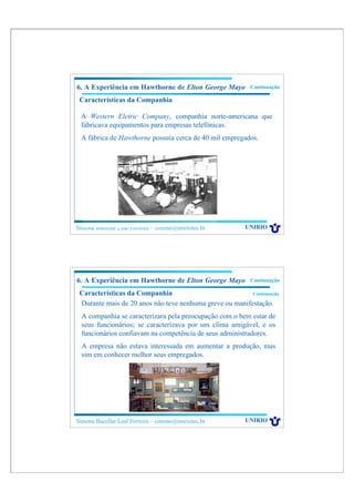6. A Experiência em Hawthorne de Elton George Mayo        Continuação

 Características da Companhia

 A Western Eletric Company, companhia norte-americana que
 fabricava equipamentos para empresas telefônicas.
 A fábrica de Hawthorne possuía cerca de 40 mil empregados.




Simone Bacellar Leal Ferreira – simone@uniriotec.br     UNIRIO




6. A Experiência em Hawthorne de Elton George Mayo        Continuação

 Características da Companhia                            Continuação

 Durante mais de 20 anos não teve nenhuma greve ou manifestação.
  A companhia se caracterizara pela preocupação com o bem estar de
  seus funcionários; se caracterizava por um clima amigável, e os
  funcionários confiavam na competência de seus administradores.
  A empresa não estava interessada em aumentar a produção, mas
  sim em conhecer melhor seus empregados.




Simone Bacellar Leal Ferreira – simone@uniriotec.br     UNIRIO
 