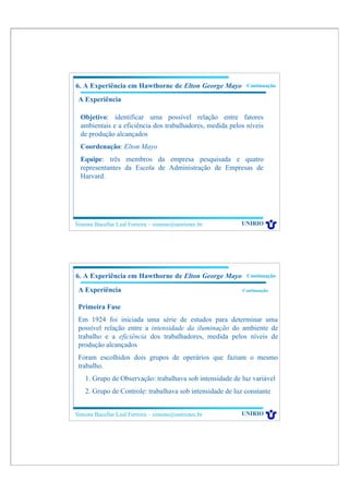 6. A Experiência em Hawthorne de Elton George Mayo          Continuação

 A Experiência

  Objetivo: identificar uma possível relação entre fatores
  ambientais e a eficiência dos trabalhadores, medida pelos níveis
  de produção alcançados
  Coordenação: Elton Mayo
  Equipe: três membros da empresa pesquisada e quatro
  representantes da Escola de Administração de Empresas de
  Harvard.




Simone Bacellar Leal Ferreira – simone@uniriotec.br       UNIRIO




6. A Experiência em Hawthorne de Elton George Mayo          Continuação

 A Experiência                                             Continuação


 Primeira Fase
 Em 1924 foi iniciada uma série de estudos para determinar uma
 possível relação entre a intensidade da iluminação do ambiente de
 trabalho e a eficiência dos trabalhadores, medida pelos níveis de
 produção alcançados
 Foram escolhidos dois grupos de operários que faziam o mesmo
 trabalho.
    1. Grupo de Observação: trabalhava sob intensidade de luz variável
    2. Grupo de Controle: trabalhava sob intensidade de luz constante


Simone Bacellar Leal Ferreira – simone@uniriotec.br       UNIRIO
 
