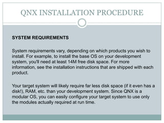 QNX INSTALLATION PROCEDURE
SYSTEM REQUIREMENTS
System requirements vary, depending on which products you wish to
install. For example, to install the base OS on your development
system, you'll need at least 14M free disk space. For more
information, see the installation instructions that are shipped with each
product.
Your target system will likely require far less disk space (if it even has a
disk!), RAM, etc. than your development system. Since QNX is a
modular OS, you can easily configure your target system to use only
the modules actually required at run time.
 