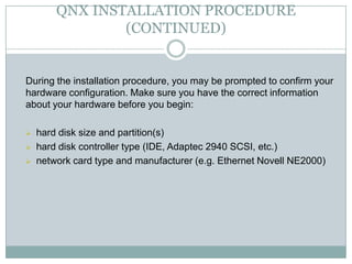 QNX INSTALLATION PROCEDURE
(CONTINUED)
During the installation procedure, you may be prompted to confirm your
hardware configuration. Make sure you have the correct information
about your hardware before you begin:
 hard disk size and partition(s)
 hard disk controller type (IDE, Adaptec 2940 SCSI, etc.)
 network card type and manufacturer (e.g. Ethernet Novell NE2000)
 