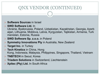 QNX VENDOR (CONTINUED)
 Software Sources in Israel
 SWD Software Ltd. In
Ukraine, Byelorussia, Poland, Uzbekistan, Kazakhstan, Georgia, Azerb
aijan, Lithuania, Moldova, Latvia, Kyrgyzstan, Tajikistan, Armenia, Turk
menistan, Estonia, Russia
 SWD Software Sp. z.o.o. in Poland
 Symmetry Innovations Pty in Australia, New Zealand
 Target Inc. in Turkey
 Tech Kinetics in China, Hong
Kong, Indonesia, Malaysia, Philippines, Singapore, Thailand, Vietnam
 TNBTECH in Seoul, Korea
 Triadem Solutions in Switzerland, Liechtenstein
 Xpitec (Pty) Ltd. In South Africa
 