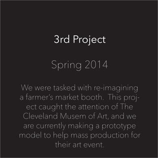 3rd Project
Spring 2014
We were tasked with re-imagining
a farmer’s market booth. This proj-
ect caught the attention of The
Cleveland Musem of Art, and we
are currently making a prototype
model to help mass production for
their art event.
 