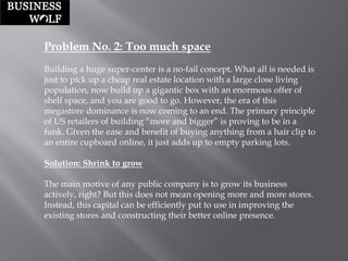 Problem No. 2: Too much space 
Building a huge super-center is a no-fail concept. What all is needed is just to pick up a cheap real estate location with a large close living population, now build up a gigantic box with an enormous offer of shelf space, and you are good to go. However, the era of this megastore dominance is now coming to an end. The primary principle of US retailers of building “more and bigger” is proving to be in a funk. Given the ease and benefit of buying anything from a hair clip to an entire cupboard online, it just adds up to empty parking lots. 
Solution: Shrink to grow 
The main motive of any public company is to grow its business actively, right? But this does not mean opening more and more stores. Instead, this capital can be efficiently put to use in improving the existing stores and constructing their better online presence.  