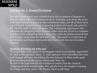 Problem No. 3: Stunted Evolution 
The only trend that is very crystal clear in this evolution of business is that the online sales will continue to blow. Virtually, just about the every retail merchant participates in the e-commerce sales, not all of them have a go at it well. And, therefore, a growing portion of overall sales goes to the retailers with no physical stores. The e-shopping experiences also influence the shopping habits in some other ways too. Even if a customer decides to buy something from a store, they often do online research first and straight away buys the item there only. This leads to a reduction in spontaneous purchases and harms merchants with not nice inventory controls. 
Solution: Blending old with new 
Having a salad and a glass of champagne online is practically impossible. So, here is our solution. Some „A‟ mall operators have identified this idea well enough and now are adding the new features to their malls apart from just shopping like gyms, restaurants, bars, etc. 
So, this is the high time for the retailers to realize that the classical shopping trend no longer exists. But, people have not stopped wanting the things and they never will. Hence, there is still hope.  