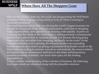 Where Have All The Shoppers Gone 
Why are the retailers, both big and small, are disappointing the Wall Street nowadays? What is going wrong and how to fix it? What is missing in American commerce? 
The single-handed nation, that was driving the world‟s largest economy for decades by its passion of the outsized consumption, addiction to shopping malls, supermarkets, now appears to be draining with rapidity. Experts are worrying that the whole of the retail sector is shifting towards a fundamental decline from years of slow to stagnant growth. Is it because the long going Americans, who love affair with shopping, are finally on the rocks? At the time when retailers were expecting the bonanza on the ever-expanding holiday seasons, they ended up giving explanations of lackluster results to the Wall Street. According to industry executives and analysts, the reasons behind this malaise can be unrestrained addiction to discounts and promotions, ceaseless economic instability, too much store space for the existing population etc. 
To have a better understanding of the evolution of business, the following four major trends are identified along with the plausible solutions:  