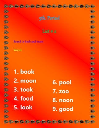 5th. Period
List # 2
Sound in book and moon
Words:
1. book
2. moon
3. took
4. food
5. look
6. pool
7. zoo
8. noon
9. good
 