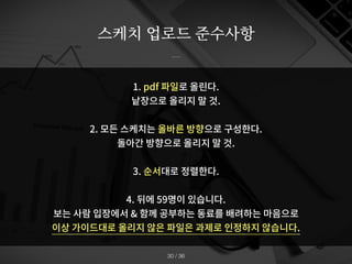 스케치 업로드 준수사항
/ 36
30
1. pdf 파일로 올린다.
낱장으로 올리지 말 것.
2. 모든 스케치는 올바른 방향으로 구성한다.
돌아간 방향으로 올리지 말 것.
3. 순서대로 정렬한다.
4. 뒤에 59명이 있습니다.
보는 사람 입장에서 & 함께 공부하는 동료를 배려하는 마음으로
이상 가이드대로 올리지 않은 파일은 과제로 인정하지 않습니다.
 