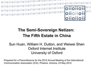 The Semi-Sovereign Netizen:
               The Fifth Estate in China

    Sun Huan, William H. Dutton, and Weiwei Shen
              Oxford Internet Institute
                University of Oxford
Prepared for a Preconference for the 2012 Annual Meeting of the International
Communication Association (ICA), Phoenix, Arizona, 23 May 2012.
 