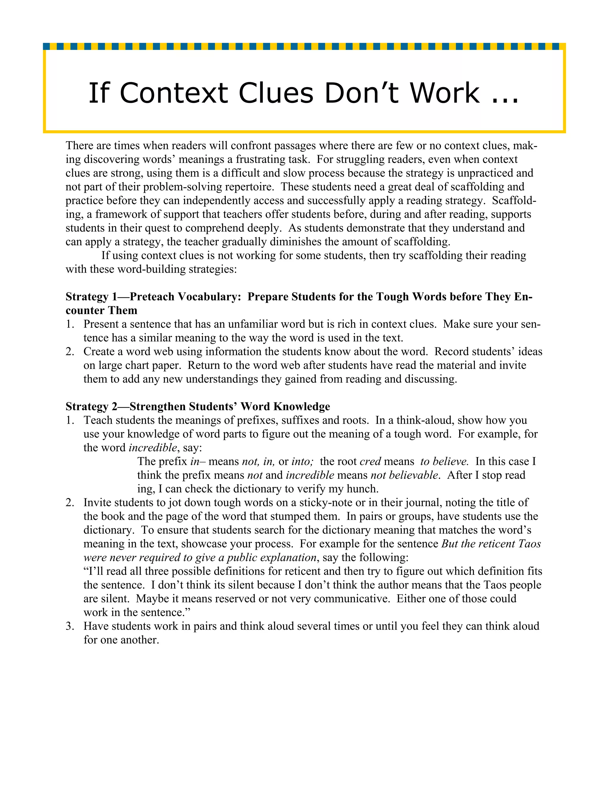 If Context Clues Don’t Work ...
There are times when readers will confront passages where there are few or no context clues, mak-
ing discovering words’ meanings a frustrating task. For struggling readers, even when context
clues are strong, using them is a difficult and slow process because the strategy is unpracticed and
not part of their problem-solving repertoire. These students need a great deal of scaffolding and
practice before they can independently access and successfully apply a reading strategy. Scaffold-
ing, a framework of support that teachers offer students before, during and after reading, supports
students in their quest to comprehend deeply. As students demonstrate that they understand and
can apply a strategy, the teacher gradually diminishes the amount of scaffolding.
         If using context clues is not working for some students, then try scaffolding their reading
with these word-building strategies:

Strategy 1—Preteach Vocabulary: Prepare Students for the Tough Words before They En-
counter Them
1. Present a sentence that has an unfamiliar word but is rich in context clues. Make sure your sen-
   tence has a similar meaning to the way the word is used in the text.
2. Create a word web using information the students know about the word. Record students’ ideas
   on large chart paper. Return to the word web after students have read the material and invite
   them to add any new understandings they gained from reading and discussing.

Strategy 2—Strengthen Students’ Word Knowledge
1. Teach students the meanings of prefixes, suffixes and roots. In a think-aloud, show how you
   use your knowledge of word parts to figure out the meaning of a tough word. For example, for
   the word incredible, say:
                The prefix in– means not, in, or into; the root cred means to believe. In this case I
                think the prefix means not and incredible means not believable. After I stop read
                ing, I can check the dictionary to verify my hunch.
2. Invite students to jot down tough words on a sticky-note or in their journal, noting the title of
   the book and the page of the word that stumped them. In pairs or groups, have students use the
   dictionary. To ensure that students search for the dictionary meaning that matches the word’s
   meaning in the text, showcase your process. For example for the sentence But the reticent Taos
   were never required to give a public explanation, say the following:
   “I’ll read all three possible definitions for reticent and then try to figure out which definition fits
   the sentence. I don’t think its silent because I don’t think the author means that the Taos people
   are silent. Maybe it means reserved or not very communicative. Either one of those could
   work in the sentence.”
3. Have students work in pairs and think aloud several times or until you feel they can think aloud
   for one another.
 