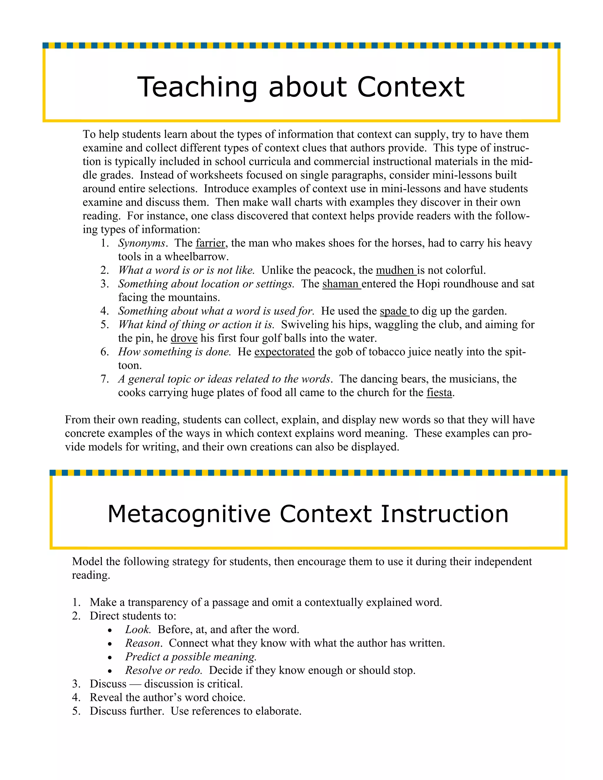 Teaching about Context
   To help students learn about the types of information that context can supply, try to have them
   examine and collect different types of context clues that authors provide. This type of instruc-
   tion is typically included in school curricula and commercial instructional materials in the mid-
   dle grades. Instead of worksheets focused on single paragraphs, consider mini-lessons built
   around entire selections. Introduce examples of context use in mini-lessons and have students
   examine and discuss them. Then make wall charts with examples they discover in their own
   reading. For instance, one class discovered that context helps provide readers with the follow-
   ing types of information:
       1. Synonyms. The farrier, the man who makes shoes for the horses, had to carry his heavy
            tools in a wheelbarrow.
       2. What a word is or is not like. Unlike the peacock, the mudhen is not colorful.
       3. Something about location or settings. The shaman entered the Hopi roundhouse and sat
            facing the mountains.
       4. Something about what a word is used for. He used the spade to dig up the garden.
       5. What kind of thing or action it is. Swiveling his hips, waggling the club, and aiming for
            the pin, he drove his first four golf balls into the water.
       6. How something is done. He expectorated the gob of tobacco juice neatly into the spit-
            toon.
       7. A general topic or ideas related to the words. The dancing bears, the musicians, the
            cooks carrying huge plates of food all came to the church for the fiesta.

From their own reading, students can collect, explain, and display new words so that they will have
concrete examples of the ways in which context explains word meaning. These examples can pro-
vide models for writing, and their own creations can also be displayed.




        Metacognitive Context Instruction
 Model the following strategy for students, then encourage them to use it during their independent
 reading.

 1. Make a transparency of a passage and omit a contextually explained word.
 2. Direct students to:
       • Look. Before, at, and after the word.
       • Reason. Connect what they know with what the author has written.
       • Predict a possible meaning.
       • Resolve or redo. Decide if they know enough or should stop.
 3. Discuss — discussion is critical.
 4. Reveal the author’s word choice.
 5. Discuss further. Use references to elaborate.
 