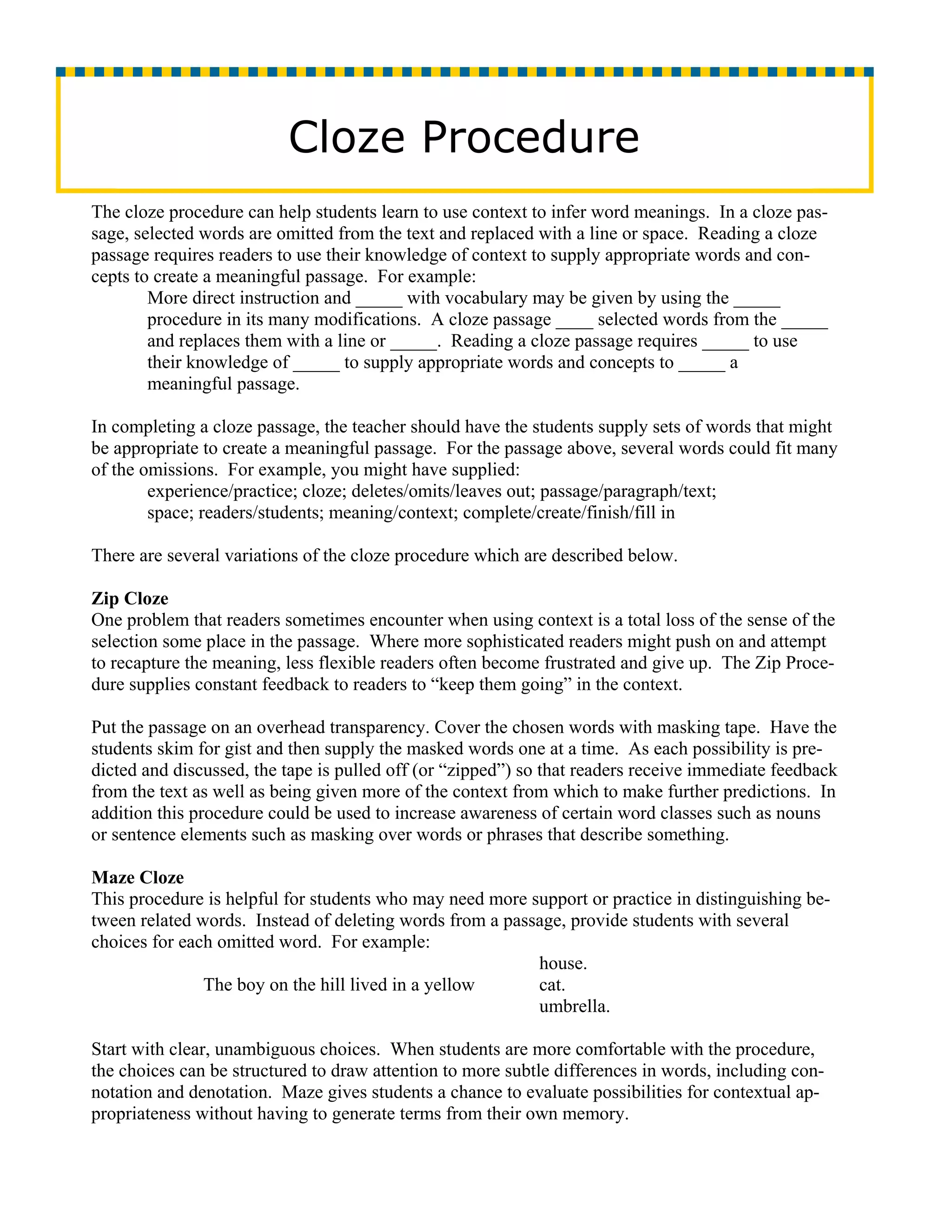 Cloze Procedure
The cloze procedure can help students learn to use context to infer word meanings. In a cloze pas-
sage, selected words are omitted from the text and replaced with a line or space. Reading a cloze
passage requires readers to use their knowledge of context to supply appropriate words and con-
cepts to create a meaningful passage. For example:
        More direct instruction and _____ with vocabulary may be given by using the _____
        procedure in its many modifications. A cloze passage ____ selected words from the _____
        and replaces them with a line or _____. Reading a cloze passage requires _____ to use
        their knowledge of _____ to supply appropriate words and concepts to _____ a
        meaningful passage.

In completing a cloze passage, the teacher should have the students supply sets of words that might
be appropriate to create a meaningful passage. For the passage above, several words could fit many
of the omissions. For example, you might have supplied:
        experience/practice; cloze; deletes/omits/leaves out; passage/paragraph/text;
        space; readers/students; meaning/context; complete/create/finish/fill in

There are several variations of the cloze procedure which are described below.

Zip Cloze
One problem that readers sometimes encounter when using context is a total loss of the sense of the
selection some place in the passage. Where more sophisticated readers might push on and attempt
to recapture the meaning, less flexible readers often become frustrated and give up. The Zip Proce-
dure supplies constant feedback to readers to “keep them going” in the context.

Put the passage on an overhead transparency. Cover the chosen words with masking tape. Have the
students skim for gist and then supply the masked words one at a time. As each possibility is pre-
dicted and discussed, the tape is pulled off (or “zipped”) so that readers receive immediate feedback
from the text as well as being given more of the context from which to make further predictions. In
addition this procedure could be used to increase awareness of certain word classes such as nouns
or sentence elements such as masking over words or phrases that describe something.

Maze Cloze
This procedure is helpful for students who may need more support or practice in distinguishing be-
tween related words. Instead of deleting words from a passage, provide students with several
choices for each omitted word. For example:
                                                          house.
               The boy on the hill lived in a yellow      cat.
                                                          umbrella.

Start with clear, unambiguous choices. When students are more comfortable with the procedure,
the choices can be structured to draw attention to more subtle differences in words, including con-
notation and denotation. Maze gives students a chance to evaluate possibilities for contextual ap-
propriateness without having to generate terms from their own memory.
 