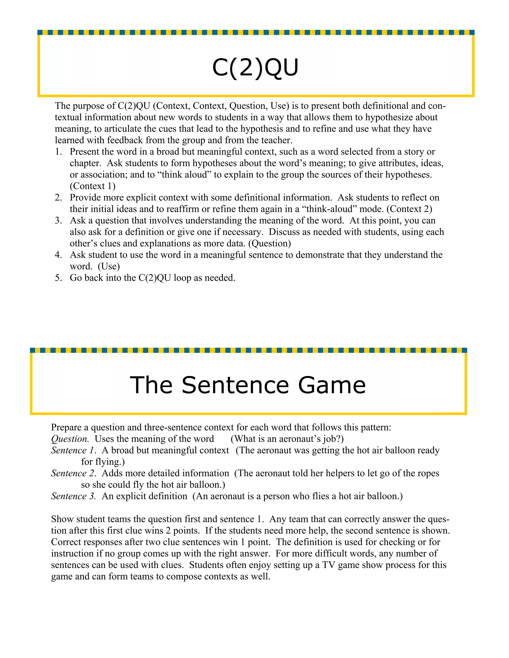 C(2)QU
The purpose of C(2)QU (Context, Context, Question, Use) is to present both definitional and con-
textual information about new words to students in a way that allows them to hypothesize about
meaning, to articulate the cues that lead to the hypothesis and to refine and use what they have
learned with feedback from the group and from the teacher.
1. Present the word in a broad but meaningful context, such as a word selected from a story or
    chapter. Ask students to form hypotheses about the word’s meaning; to give attributes, ideas,
    or association; and to “think aloud” to explain to the group the sources of their hypotheses.
    (Context 1)
2. Provide more explicit context with some definitional information. Ask students to reflect on
    their initial ideas and to reaffirm or refine them again in a “think-aloud” mode. (Context 2)
3. Ask a question that involves understanding the meaning of the word. At this point, you can
    also ask for a definition or give one if necessary. Discuss as needed with students, using each
    other’s clues and explanations as more data. (Question)
4. Ask student to use the word in a meaningful sentence to demonstrate that they understand the
    word. (Use)
5. Go back into the C(2)QU loop as needed.




                    The Sentence Game
Prepare a question and three-sentence context for each word that follows this pattern:
Question. Uses the meaning of the word        (What is an aeronaut’s job?)
Sentence 1. A broad but meaningful context (The aeronaut was getting the hot air balloon ready
       for flying.)
Sentence 2. Adds more detailed information (The aeronaut told her helpers to let go of the ropes
       so she could fly the hot air balloon.)
Sentence 3. An explicit definition (An aeronaut is a person who flies a hot air balloon.)

Show student teams the question first and sentence 1. Any team that can correctly answer the ques-
tion after this first clue wins 2 points. If the students need more help, the second sentence is shown.
Correct responses after two clue sentences win 1 point. The definition is used for checking or for
instruction if no group comes up with the right answer. For more difficult words, any number of
sentences can be used with clues. Students often enjoy setting up a TV game show process for this
game and can form teams to compose contexts as well.
 