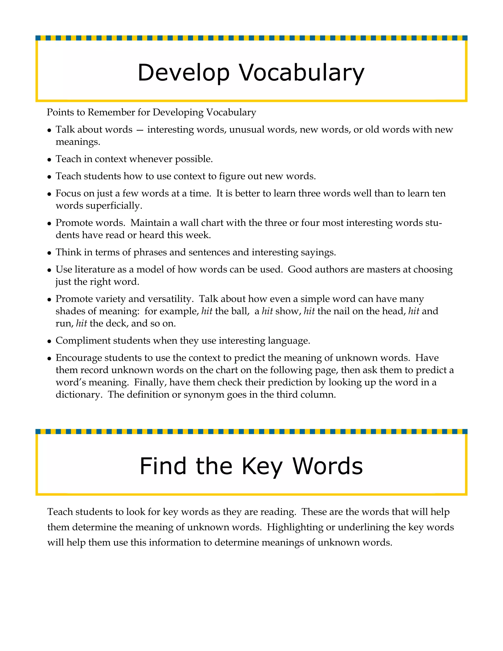 Develop Vocabulary
Points to Remember for Developing Vocabulary
● Talk about words — interesting words, unusual words, new words, or old words with new
  meanings.
● Teach in context whenever possible.

● Teach students how to use context to figure out new words.

● Focus on just a few words at a time. It is better to learn three words well than to learn ten
  words superficially.
● Promote words. Maintain a wall chart with the three or four most interesting words stu-
  dents have read or heard this week.
● Think in terms of phrases and sentences and interesting sayings.

● Use literature as a model of how words can be used. Good authors are masters at choosing
  just the right word.
● Promote variety and versatility. Talk about how even a simple word can have many
  shades of meaning: for example, hit the ball, a hit show, hit the nail on the head, hit and
  run, hit the deck, and so on.
● Compliment students when they use interesting language.

● Encourage students to use the context to predict the meaning of unknown words. Have
  them record unknown words on the chart on the following page, then ask them to predict a
  word’s meaning. Finally, have them check their prediction by looking up the word in a
  dictionary. The definition or synonym goes in the third column.




                     Find the Key Words
Teach students to look for key words as they are reading. These are the words that will help
them determine the meaning of unknown words. Highlighting or underlining the key words
will help them use this information to determine meanings of unknown words.
 