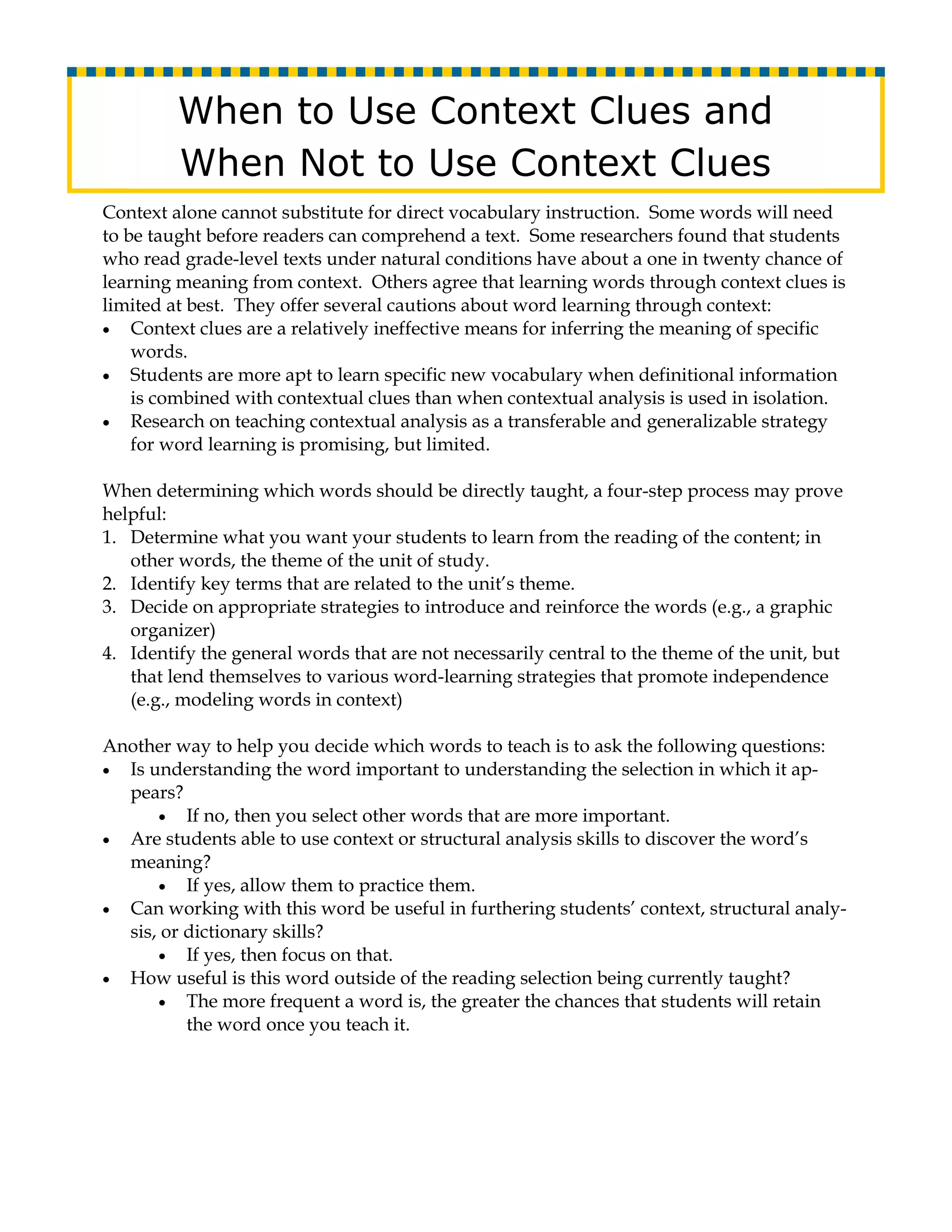 When to Use Context Clues and
         When Not to Use Context Clues
Context alone cannot substitute for direct vocabulary instruction. Some words will need
to be taught before readers can comprehend a text. Some researchers found that students
who read grade-level texts under natural conditions have about a one in twenty chance of
learning meaning from context. Others agree that learning words through context clues is
limited at best. They offer several cautions about word learning through context:
• Context clues are a relatively ineffective means for inferring the meaning of specific
    words.
• Students are more apt to learn specific new vocabulary when definitional information
    is combined with contextual clues than when contextual analysis is used in isolation.
• Research on teaching contextual analysis as a transferable and generalizable strategy
    for word learning is promising, but limited.

When determining which words should be directly taught, a four-step process may prove
helpful:
1. Determine what you want your students to learn from the reading of the content; in
   other words, the theme of the unit of study.
2. Identify key terms that are related to the unit’s theme.
3. Decide on appropriate strategies to introduce and reinforce the words (e.g., a graphic
   organizer)
4. Identify the general words that are not necessarily central to the theme of the unit, but
   that lend themselves to various word-learning strategies that promote independence
   (e.g., modeling words in context)

Another way to help you decide which words to teach is to ask the following questions:
• Is understanding the word important to understanding the selection in which it ap-
  pears?
      • If no, then you select other words that are more important.
• Are students able to use context or structural analysis skills to discover the word’s
  meaning?
      • If yes, allow them to practice them.
• Can working with this word be useful in furthering students’ context, structural analy-
  sis, or dictionary skills?
      • If yes, then focus on that.
• How useful is this word outside of the reading selection being currently taught?
      • The more frequent a word is, the greater the chances that students will retain
          the word once you teach it.
 