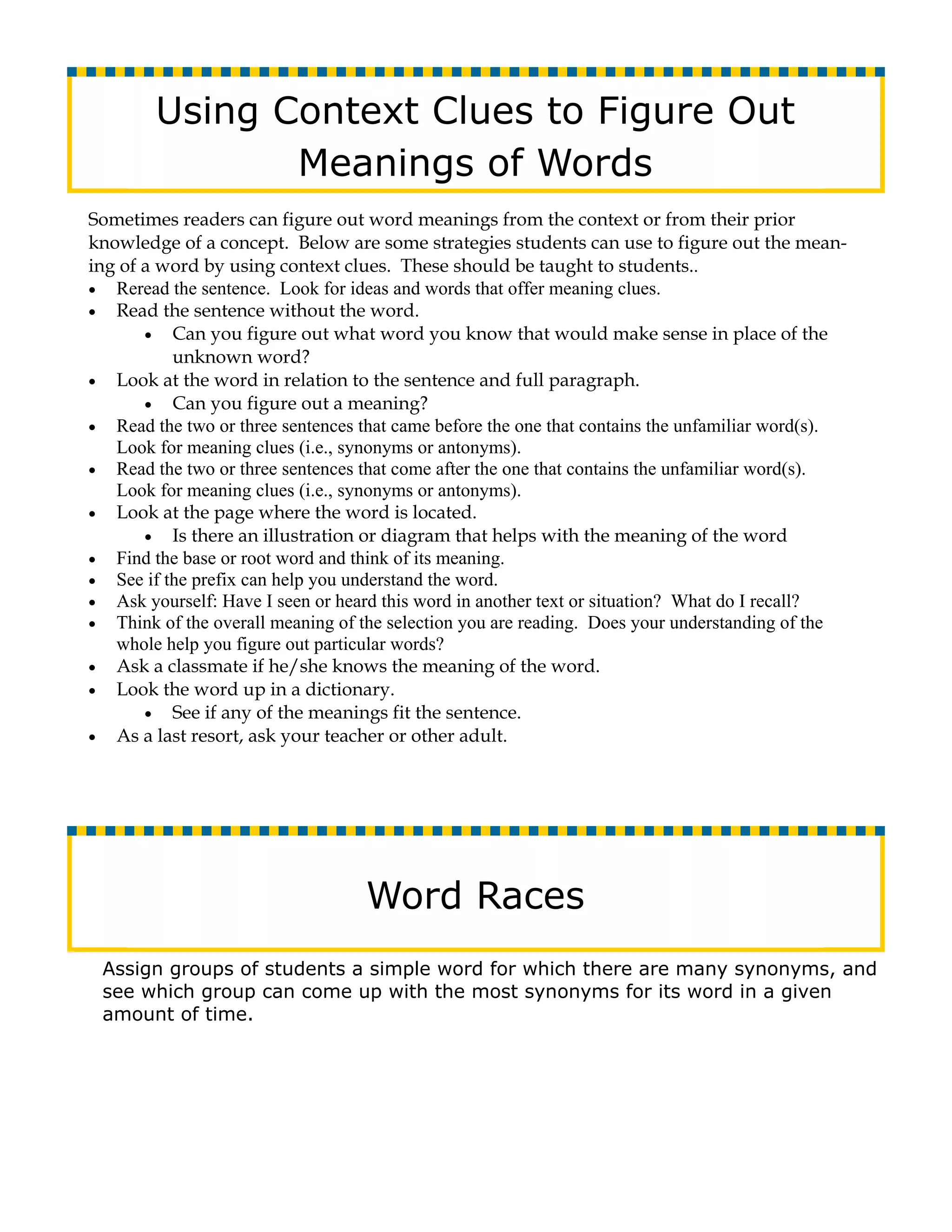 Using Context Clues to Figure Out
               Meanings of Words
Sometimes readers can figure out word meanings from the context or from their prior
knowledge of a concept. Below are some strategies students can use to figure out the mean-
ing of a word by using context clues. These should be taught to students..
• Reread the sentence. Look for ideas and words that offer meaning clues.
• Read the sentence without the word.
       • Can you figure out what word you know that would make sense in place of the
          unknown word?
• Look at the word in relation to the sentence and full paragraph.
       • Can you figure out a meaning?
• Read the two or three sentences that came before the one that contains the unfamiliar word(s).
   Look for meaning clues (i.e., synonyms or antonyms).
• Read the two or three sentences that come after the one that contains the unfamiliar word(s).
   Look for meaning clues (i.e., synonyms or antonyms).
• Look at the page where the word is located.
       • Is there an illustration or diagram that helps with the meaning of the word
• Find the base or root word and think of its meaning.
• See if the prefix can help you understand the word.
• Ask yourself: Have I seen or heard this word in another text or situation? What do I recall?
• Think of the overall meaning of the selection you are reading. Does your understanding of the
   whole help you figure out particular words?
• Ask a classmate if he/she knows the meaning of the word.
• Look the word up in a dictionary.
       • See if any of the meanings fit the sentence.
• As a last resort, ask your teacher or other adult.




                                   Word Races
 Assign groups of students a simple word for which there are many synonyms, and
 see which group can come up with the most synonyms for its word in a given
 amount of time.
 