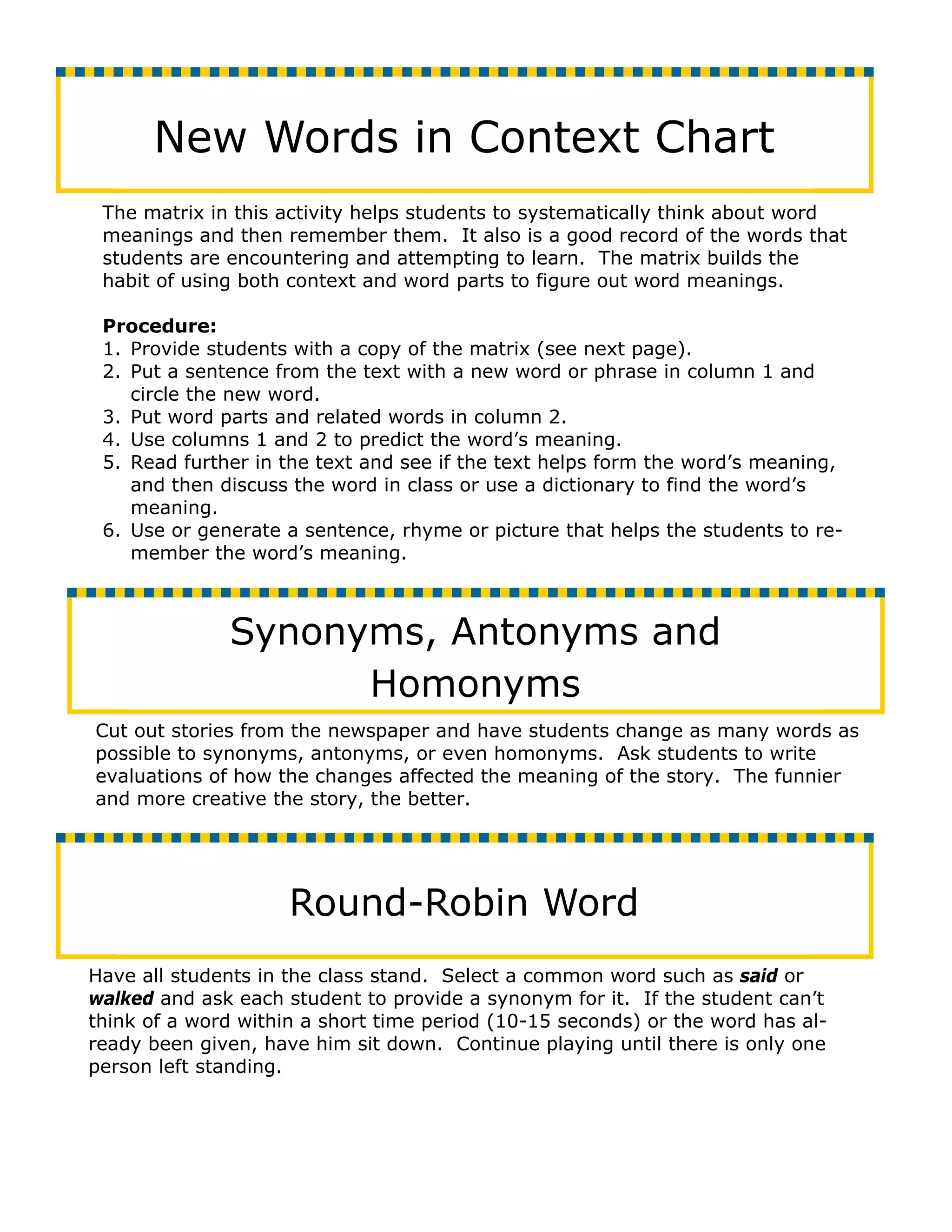 New Words in Context Chart
 The matrix in this activity helps students to systematically think about word
 meanings and then remember them. It also is a good record of the words that
 students are encountering and attempting to learn. The matrix builds the
 habit of using both context and word parts to figure out word meanings.

 Procedure:
 1. Provide students with a copy of the matrix (see next page).
 2. Put a sentence from the text with a new word or phrase in column 1 and
    circle the new word.
 3. Put word parts and related words in column 2.
 4. Use columns 1 and 2 to predict the word’s meaning.
 5. Read further in the text and see if the text helps form the word’s meaning,
    and then discuss the word in class or use a dictionary to find the word’s
    meaning.
 6. Use or generate a sentence, rhyme or picture that helps the students to re-
    member the word’s meaning.



              Synonyms, Antonyms and
                    Homonyms
Cut out stories from the newspaper and have students change as many words as
possible to synonyms, antonyms, or even homonyms. Ask students to write
evaluations of how the changes affected the meaning of the story. The funnier
and more creative the story, the better.




                     Round-Robin Word
Have all students in the class stand. Select a common word such as said or
walked and ask each student to provide a synonym for it. If the student can’t
think of a word within a short time period (10-15 seconds) or the word has al-
ready been given, have him sit down. Continue playing until there is only one
person left standing.
 