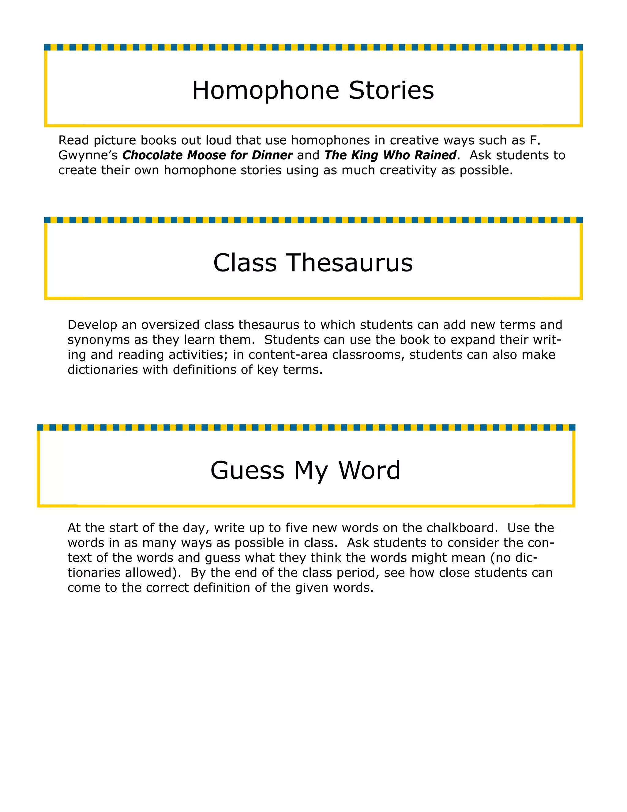 Homophone Stories
Read picture books out loud that use homophones in creative ways such as F.
Gwynne’s Chocolate Moose for Dinner and The King Who Rained. Ask students to
create their own homophone stories using as much creativity as possible.




                        Class Thesaurus

 Develop an oversized class thesaurus to which students can add new terms and
 synonyms as they learn them. Students can use the book to expand their writ-
 ing and reading activities; in content-area classrooms, students can also make
 dictionaries with definitions of key terms.




                       Guess My Word

 At the start of the day, write up to five new words on the chalkboard. Use the
 words in as many ways as possible in class. Ask students to consider the con-
 text of the words and guess what they think the words might mean (no dic-
 tionaries allowed). By the end of the class period, see how close students can
 come to the correct definition of the given words.
 