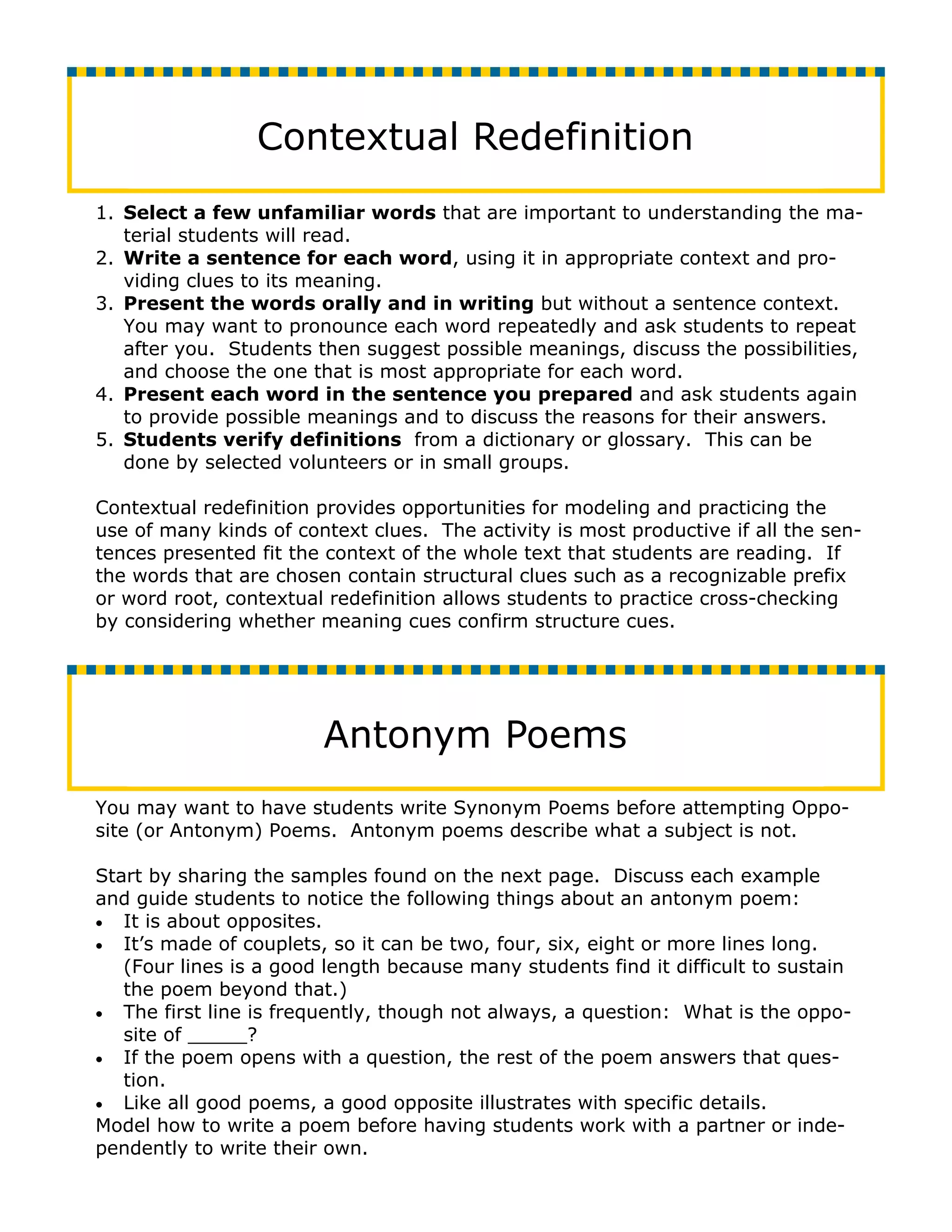 Contextual Redefinition
1. Select a few unfamiliar words that are important to understanding the ma-
   terial students will read.
2. Write a sentence for each word, using it in appropriate context and pro-
   viding clues to its meaning.
3. Present the words orally and in writing but without a sentence context.
   You may want to pronounce each word repeatedly and ask students to repeat
   after you. Students then suggest possible meanings, discuss the possibilities,
   and choose the one that is most appropriate for each word.
4. Present each word in the sentence you prepared and ask students again
   to provide possible meanings and to discuss the reasons for their answers.
5. Students verify definitions from a dictionary or glossary. This can be
   done by selected volunteers or in small groups.

Contextual redefinition provides opportunities for modeling and practicing the
use of many kinds of context clues. The activity is most productive if all the sen-
tences presented fit the context of the whole text that students are reading. If
the words that are chosen contain structural clues such as a recognizable prefix
or word root, contextual redefinition allows students to practice cross-checking
by considering whether meaning cues confirm structure cues.




                        Antonym Poems
You may want to have students write Synonym Poems before attempting Oppo-
site (or Antonym) Poems. Antonym poems describe what a subject is not.

Start by sharing the samples found on the next page. Discuss each example
and guide students to notice the following things about an antonym poem:
• It is about opposites.
• It’s made of couplets, so it can be two, four, six, eight or more lines long.
   (Four lines is a good length because many students find it difficult to sustain
   the poem beyond that.)
• The first line is frequently, though not always, a question: What is the oppo-
   site of _____?
• If the poem opens with a question, the rest of the poem answers that ques-
   tion.
• Like all good poems, a good opposite illustrates with specific details.
Model how to write a poem before having students work with a partner or inde-
pendently to write their own.
 