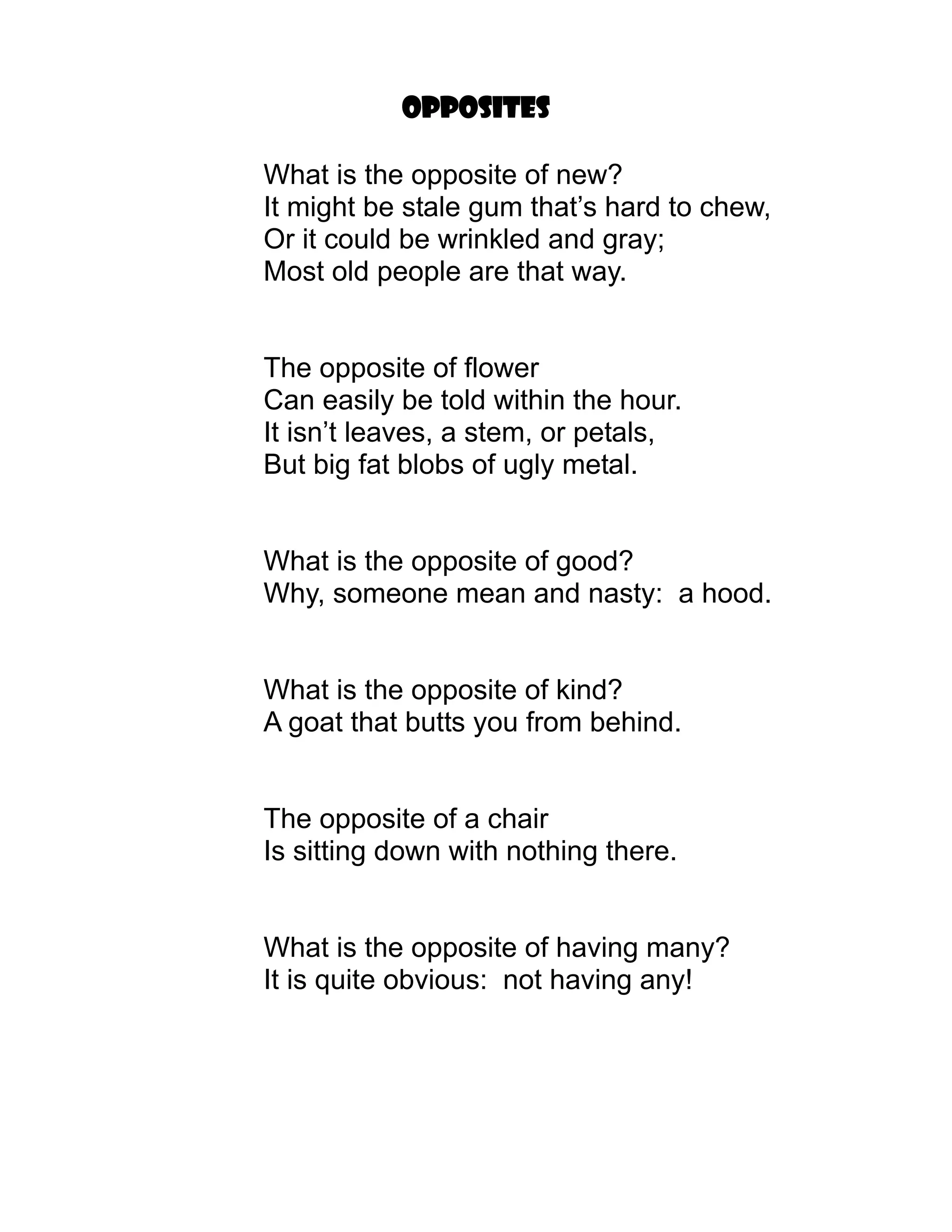 Opposites

What is the opposite of new?
It might be stale gum that’s hard to chew,
Or it could be wrinkled and gray;
Most old people are that way.


The opposite of flower
Can easily be told within the hour.
It isn’t leaves, a stem, or petals,
But big fat blobs of ugly metal.


What is the opposite of good?
Why, someone mean and nasty: a hood.


What is the opposite of kind?
A goat that butts you from behind.


The opposite of a chair
Is sitting down with nothing there.


What is the opposite of having many?
It is quite obvious: not having any!
 