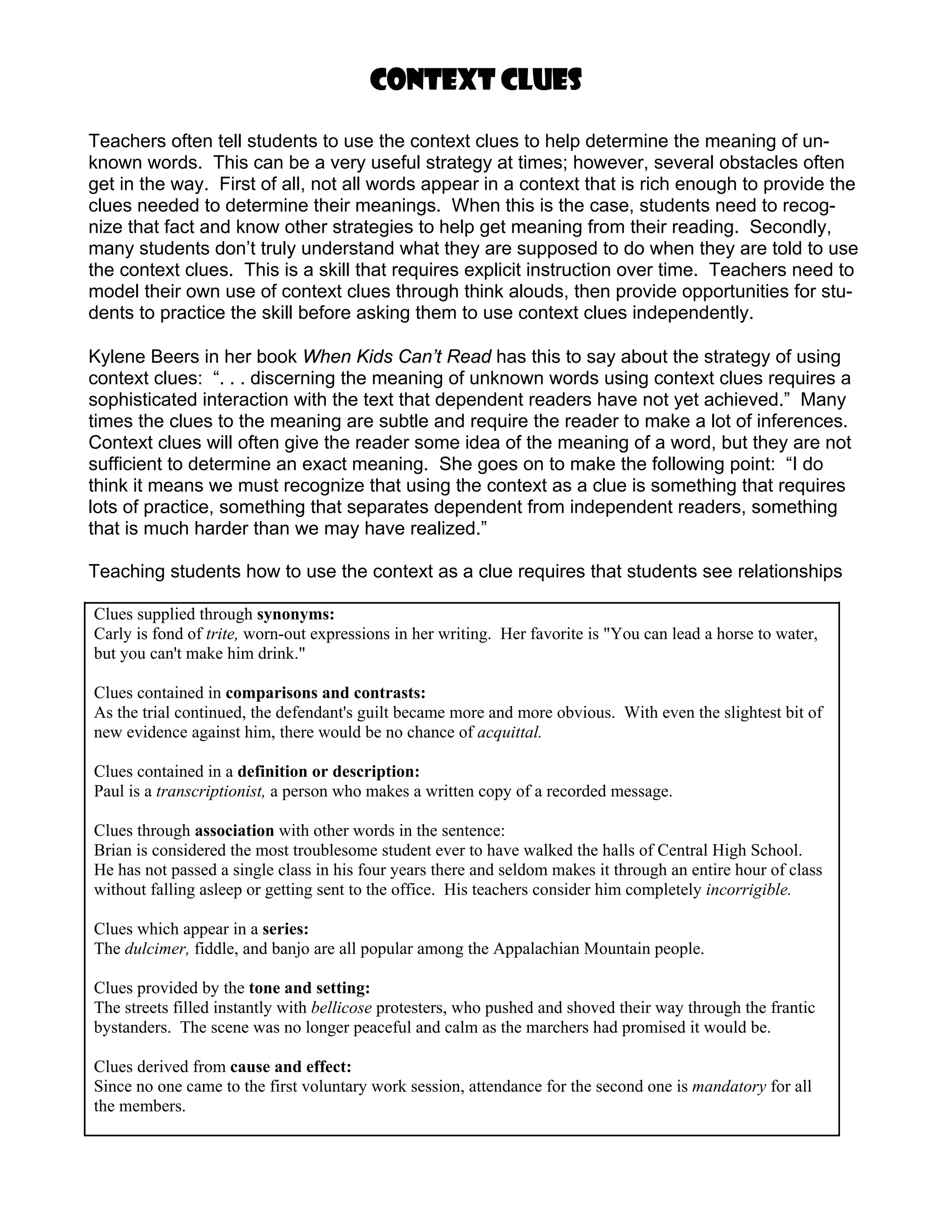 Context clues

Teachers often tell students to use the context clues to help determine the meaning of un-
known words. This can be a very useful strategy at times; however, several obstacles often
get in the way. First of all, not all words appear in a context that is rich enough to provide the
clues needed to determine their meanings. When this is the case, students need to recog-
nize that fact and know other strategies to help get meaning from their reading. Secondly,
many students don’t truly understand what they are supposed to do when they are told to use
the context clues. This is a skill that requires explicit instruction over time. Teachers need to
model their own use of context clues through think alouds, then provide opportunities for stu-
dents to practice the skill before asking them to use context clues independently.

Kylene Beers in her book When Kids Can’t Read has this to say about the strategy of using
context clues: “. . . discerning the meaning of unknown words using context clues requires a
sophisticated interaction with the text that dependent readers have not yet achieved.” Many
times the clues to the meaning are subtle and require the reader to make a lot of inferences.
Context clues will often give the reader some idea of the meaning of a word, but they are not
sufficient to determine an exact meaning. She goes on to make the following point: “I do
think it means we must recognize that using the context as a clue is something that requires
lots of practice, something that separates dependent from independent readers, something
that is much harder than we may have realized.”

Teaching students how to use the context as a clue requires that students see relationships

Clues supplied through synonyms:
Carly is fond of trite, worn-out expressions in her writing. Her favorite is "You can lead a horse to water,
but you can't make him drink."

Clues contained in comparisons and contrasts:
As the trial continued, the defendant's guilt became more and more obvious. With even the slightest bit of
new evidence against him, there would be no chance of acquittal.

Clues contained in a definition or description:
Paul is a transcriptionist, a person who makes a written copy of a recorded message.

Clues through association with other words in the sentence:
Brian is considered the most troublesome student ever to have walked the halls of Central High School.
He has not passed a single class in his four years there and seldom makes it through an entire hour of class
without falling asleep or getting sent to the office. His teachers consider him completely incorrigible.

Clues which appear in a series:
The dulcimer, fiddle, and banjo are all popular among the Appalachian Mountain people.

Clues provided by the tone and setting:
The streets filled instantly with bellicose protesters, who pushed and shoved their way through the frantic
bystanders. The scene was no longer peaceful and calm as the marchers had promised it would be.

Clues derived from cause and effect:
Since no one came to the first voluntary work session, attendance for the second one is mandatory for all
the members.
 