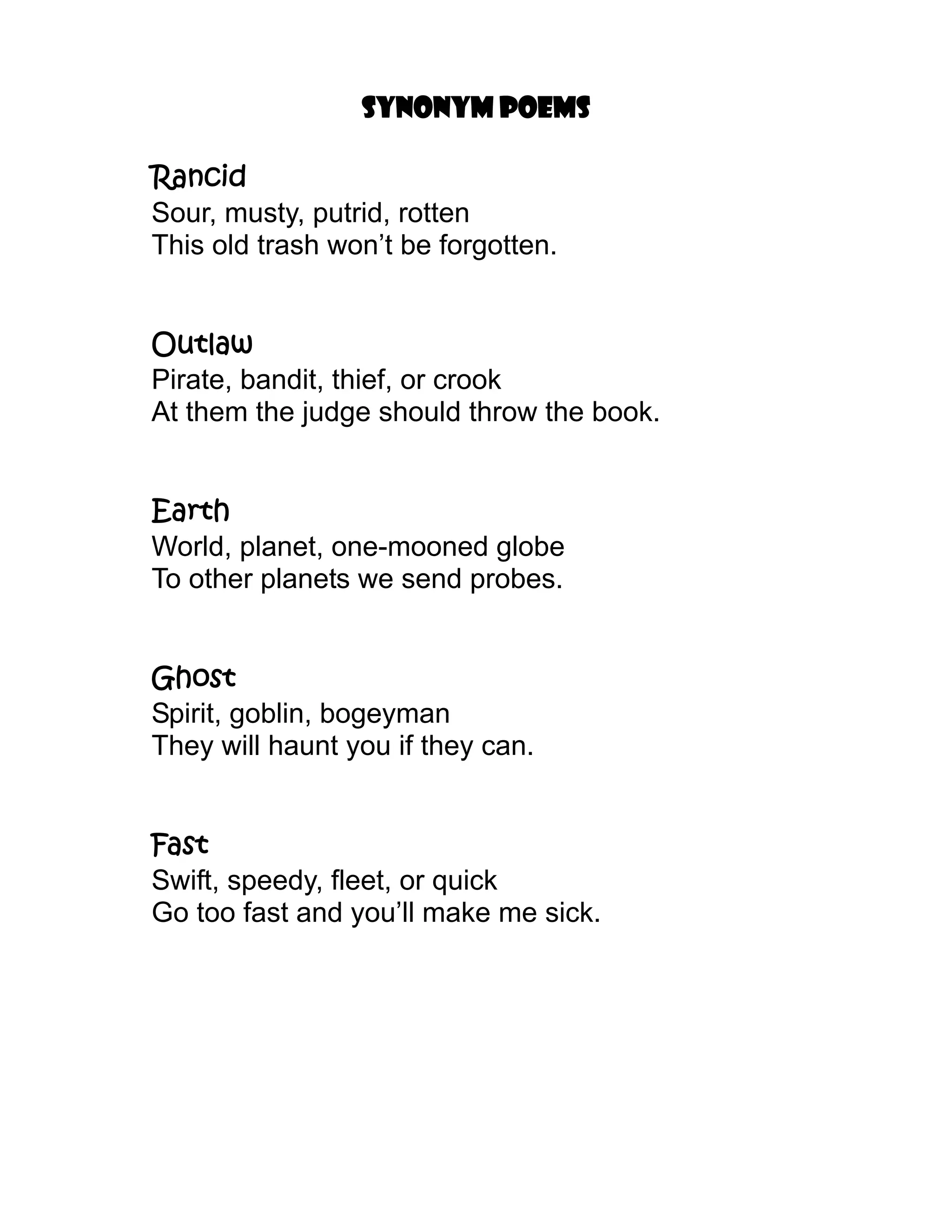 Synonym poems

Rancid
Sour, musty, putrid, rotten
This old trash won’t be forgotten.


Outlaw
Pirate, bandit, thief, or crook
At them the judge should throw the book.


Earth
World, planet, one-mooned globe
To other planets we send probes.


Ghost
Spirit, goblin, bogeyman
They will haunt you if they can.


Fast
Swift, speedy, fleet, or quick
Go too fast and you’ll make me sick.
 