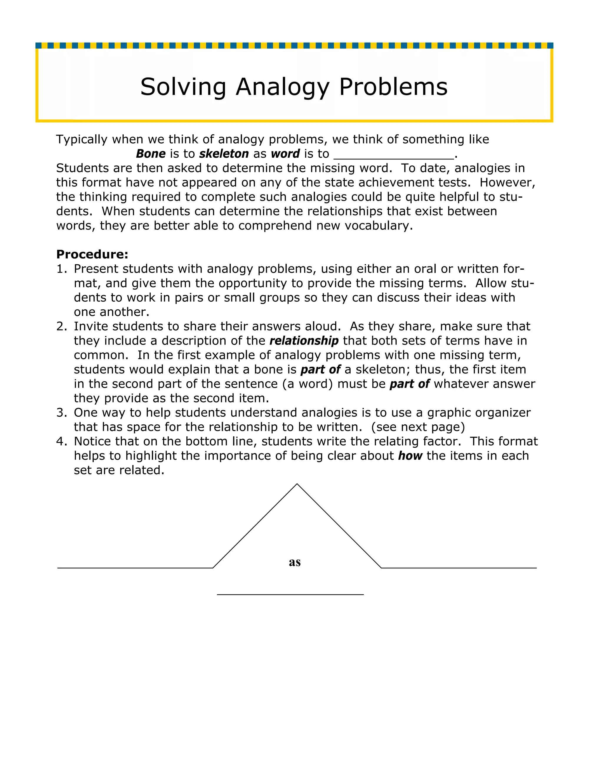 Solving Analogy Problems

Typically when we think of analogy problems, we think of something like
              Bone is to skeleton as word is to ________________.
Students are then asked to determine the missing word. To date, analogies in
this format have not appeared on any of the state achievement tests. However,
the thinking required to complete such analogies could be quite helpful to stu-
dents. When students can determine the relationships that exist between
words, they are better able to comprehend new vocabulary.

Procedure:
1. Present students with analogy problems, using either an oral or written for-
   mat, and give them the opportunity to provide the missing terms. Allow stu-
   dents to work in pairs or small groups so they can discuss their ideas with
   one another.
2. Invite students to share their answers aloud. As they share, make sure that
   they include a description of the relationship that both sets of terms have in
   common. In the first example of analogy problems with one missing term,
   students would explain that a bone is part of a skeleton; thus, the first item
   in the second part of the sentence (a word) must be part of whatever answer
   they provide as the second item.
3. One way to help students understand analogies is to use a graphic organizer
   that has space for the relationship to be written. (see next page)
4. Notice that on the bottom line, students write the relating factor. This format
   helps to highlight the importance of being clear about how the items in each
   set are related.




                                       as
 