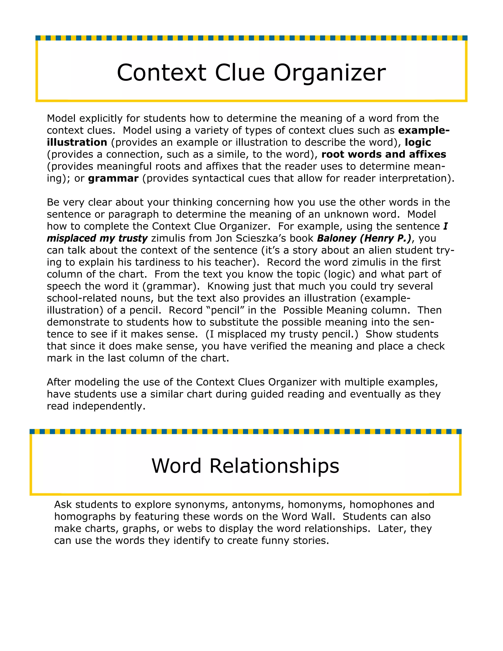 Context Clue Organizer
Model explicitly for students how to determine the meaning of a word from the
context clues. Model using a variety of types of context clues such as example-
illustration (provides an example or illustration to describe the word), logic
(provides a connection, such as a simile, to the word), root words and affixes
(provides meaningful roots and affixes that the reader uses to determine mean-
ing); or grammar (provides syntactical cues that allow for reader interpretation).

Be very clear about your thinking concerning how you use the other words in the
sentence or paragraph to determine the meaning of an unknown word. Model
how to complete the Context Clue Organizer. For example, using the sentence I
misplaced my trusty zimulis from Jon Scieszka’s book Baloney (Henry P.), you
can talk about the context of the sentence (it’s a story about an alien student try-
ing to explain his tardiness to his teacher). Record the word zimulis in the first
column of the chart. From the text you know the topic (logic) and what part of
speech the word it (grammar). Knowing just that much you could try several
school-related nouns, but the text also provides an illustration (example-
illustration) of a pencil. Record “pencil” in the Possible Meaning column. Then
demonstrate to students how to substitute the possible meaning into the sen-
tence to see if it makes sense. (I misplaced my trusty pencil.) Show students
that since it does make sense, you have verified the meaning and place a check
mark in the last column of the chart.

After modeling the use of the Context Clues Organizer with multiple examples,
have students use a similar chart during guided reading and eventually as they
read independently.




                     Word Relationships
 Ask students to explore synonyms, antonyms, homonyms, homophones and
 homographs by featuring these words on the Word Wall. Students can also
 make charts, graphs, or webs to display the word relationships. Later, they
 can use the words they identify to create funny stories.
 