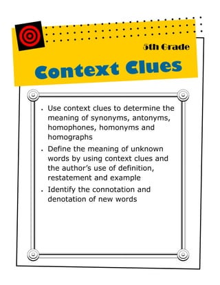 5th Grade


Context Clues

•   Use context clues to determine the
    meaning of synonyms, antonyms,
    homophones, homonyms and
    homographs
•   Define the meaning of unknown
    words by using context clues and
    the author’s use of definition,
    restatement and example
•   Identify the connotation and
    denotation of new words
 