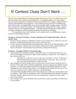 If Context Clues Don’t Work ...
There are times when readers will confront passages where there are few or no context clues, mak-
ing discovering words’ meanings a frustrating task. For struggling readers, even when context
clues are strong, using them is a difficult and slow process because the strategy is unpracticed and
not part of their problem-solving repertoire. These students need a great deal of scaffolding and
practice before they can independently access and successfully apply a reading strategy. Scaffold-
ing, a framework of support that teachers offer students before, during and after reading, supports
students in their quest to comprehend deeply. As students demonstrate that they understand and
can apply a strategy, the teacher gradually diminishes the amount of scaffolding.
         If using context clues is not working for some students, then try scaffolding their reading
with these word-building strategies:

Strategy 1—Preteach Vocabulary: Prepare Students for the Tough Words before They En-
counter Them
1. Present a sentence that has an unfamiliar word but is rich in context clues. Make sure your sen-
   tence has a similar meaning to the way the word is used in the text.
2. Create a word web using information the students know about the word. Record students’ ideas
   on large chart paper. Return to the word web after students have read the material and invite
   them to add any new understandings they gained from reading and discussing.

Strategy 2—Strengthen Students’ Word Knowledge
1. Teach students the meanings of prefixes, suffixes and roots. In a think-aloud, show how you
   use your knowledge of word parts to figure out the meaning of a tough word. For example, for
   the word incredible, say:
                The prefix in– means not, in, or into; the root cred means to believe. In this case I
                think the prefix means not and incredible means not believable. After I stop read
                ing, I can check the dictionary to verify my hunch.
2. Invite students to jot down tough words on a sticky-note or in their journal, noting the title of
   the book and the page of the word that stumped them. In pairs or groups, have students use the
   dictionary. To ensure that students search for the dictionary meaning that matches the word’s
   meaning in the text, showcase your process. For example for the sentence But the reticent Taos
   were never required to give a public explanation, say the following:
   “I’ll read all three possible definitions for reticent and then try to figure out which definition fits
   the sentence. I don’t think its silent because I don’t think the author means that the Taos people
   are silent. Maybe it means reserved or not very communicative. Either one of those could
   work in the sentence.”
3. Have students work in pairs and think aloud several times or until you feel they can think aloud
   for one another.
 
