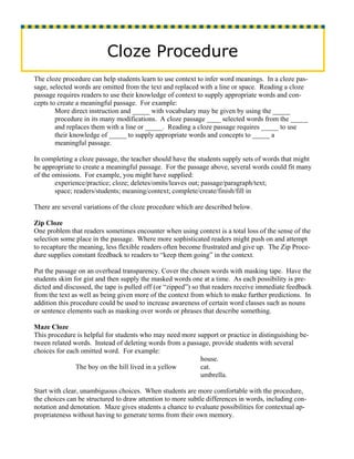 Cloze Procedure
The cloze procedure can help students learn to use context to infer word meanings. In a cloze pas-
sage, selected words are omitted from the text and replaced with a line or space. Reading a cloze
passage requires readers to use their knowledge of context to supply appropriate words and con-
cepts to create a meaningful passage. For example:
        More direct instruction and _____ with vocabulary may be given by using the _____
        procedure in its many modifications. A cloze passage ____ selected words from the _____
        and replaces them with a line or _____. Reading a cloze passage requires _____ to use
        their knowledge of _____ to supply appropriate words and concepts to _____ a
        meaningful passage.

In completing a cloze passage, the teacher should have the students supply sets of words that might
be appropriate to create a meaningful passage. For the passage above, several words could fit many
of the omissions. For example, you might have supplied:
        experience/practice; cloze; deletes/omits/leaves out; passage/paragraph/text;
        space; readers/students; meaning/context; complete/create/finish/fill in

There are several variations of the cloze procedure which are described below.

Zip Cloze
One problem that readers sometimes encounter when using context is a total loss of the sense of the
selection some place in the passage. Where more sophisticated readers might push on and attempt
to recapture the meaning, less flexible readers often become frustrated and give up. The Zip Proce-
dure supplies constant feedback to readers to “keep them going” in the context.

Put the passage on an overhead transparency. Cover the chosen words with masking tape. Have the
students skim for gist and then supply the masked words one at a time. As each possibility is pre-
dicted and discussed, the tape is pulled off (or “zipped”) so that readers receive immediate feedback
from the text as well as being given more of the context from which to make further predictions. In
addition this procedure could be used to increase awareness of certain word classes such as nouns
or sentence elements such as masking over words or phrases that describe something.

Maze Cloze
This procedure is helpful for students who may need more support or practice in distinguishing be-
tween related words. Instead of deleting words from a passage, provide students with several
choices for each omitted word. For example:
                                                          house.
               The boy on the hill lived in a yellow      cat.
                                                          umbrella.

Start with clear, unambiguous choices. When students are more comfortable with the procedure,
the choices can be structured to draw attention to more subtle differences in words, including con-
notation and denotation. Maze gives students a chance to evaluate possibilities for contextual ap-
propriateness without having to generate terms from their own memory.
 