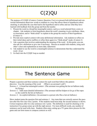 C(2)QU
The purpose of C(2)QU (Context, Context, Question, Use) is to present both definitional and con-
textual information about new words to students in a way that allows them to hypothesize about
meaning, to articulate the cues that lead to the hypothesis and to refine and use what they have
learned with feedback from the group and from the teacher.
1. Present the word in a broad but meaningful context, such as a word selected from a story or
    chapter. Ask students to form hypotheses about the word’s meaning; to give attributes, ideas,
    or association; and to “think aloud” to explain to the group the sources of their hypotheses.
    (Context 1)
2. Provide more explicit context with some definitional information. Ask students to reflect on
    their initial ideas and to reaffirm or refine them again in a “think-aloud” mode. (Context 2)
3. Ask a question that involves understanding the meaning of the word. At this point, you can
    also ask for a definition or give one if necessary. Discuss as needed with students, using each
    other’s clues and explanations as more data. (Question)
4. Ask student to use the word in a meaningful sentence to demonstrate that they understand the
    word. (Use)
5. Go back into the C(2)QU loop as needed.




                    The Sentence Game
Prepare a question and three-sentence context for each word that follows this pattern:
Question. Uses the meaning of the word        (What is an aeronaut’s job?)
Sentence 1. A broad but meaningful context (The aeronaut was getting the hot air balloon ready
       for flying.)
Sentence 2. Adds more detailed information (The aeronaut told her helpers to let go of the ropes
       so she could fly the hot air balloon.)
Sentence 3. An explicit definition (An aeronaut is a person who flies a hot air balloon.)

Show student teams the question first and sentence 1. Any team that can correctly answer the ques-
tion after this first clue wins 2 points. If the students need more help, the second sentence is shown.
Correct responses after two clue sentences win 1 point. The definition is used for checking or for
instruction if no group comes up with the right answer. For more difficult words, any number of
sentences can be used with clues. Students often enjoy setting up a TV game show process for this
game and can form teams to compose contexts as well.
 