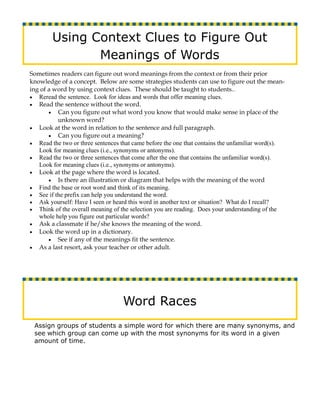 Using Context Clues to Figure Out
               Meanings of Words
Sometimes readers can figure out word meanings from the context or from their prior
knowledge of a concept. Below are some strategies students can use to figure out the mean-
ing of a word by using context clues. These should be taught to students..
• Reread the sentence. Look for ideas and words that offer meaning clues.
• Read the sentence without the word.
       • Can you figure out what word you know that would make sense in place of the
          unknown word?
• Look at the word in relation to the sentence and full paragraph.
       • Can you figure out a meaning?
• Read the two or three sentences that came before the one that contains the unfamiliar word(s).
   Look for meaning clues (i.e., synonyms or antonyms).
• Read the two or three sentences that come after the one that contains the unfamiliar word(s).
   Look for meaning clues (i.e., synonyms or antonyms).
• Look at the page where the word is located.
       • Is there an illustration or diagram that helps with the meaning of the word
• Find the base or root word and think of its meaning.
• See if the prefix can help you understand the word.
• Ask yourself: Have I seen or heard this word in another text or situation? What do I recall?
• Think of the overall meaning of the selection you are reading. Does your understanding of the
   whole help you figure out particular words?
• Ask a classmate if he/she knows the meaning of the word.
• Look the word up in a dictionary.
       • See if any of the meanings fit the sentence.
• As a last resort, ask your teacher or other adult.




                                   Word Races
 Assign groups of students a simple word for which there are many synonyms, and
 see which group can come up with the most synonyms for its word in a given
 amount of time.
 