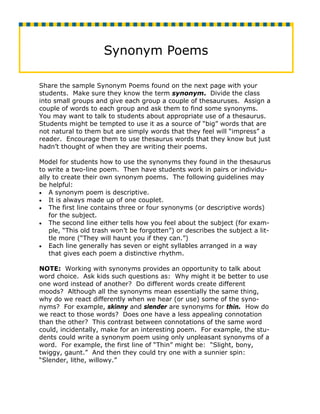 Synonym Poems

Share the sample Synonym Poems found on the next page with your
students. Make sure they know the term synonym. Divide the class
into small groups and give each group a couple of thesauruses. Assign a
couple of words to each group and ask them to find some synonyms.
You may want to talk to students about appropriate use of a thesaurus.
Students might be tempted to use it as a source of “big” words that are
not natural to them but are simply words that they feel will “impress” a
reader. Encourage them to use thesaurus words that they know but just
hadn’t thought of when they are writing their poems.

Model for students how to use the synonyms they found in the thesaurus
to write a two-line poem. Then have students work in pairs or individu-
ally to create their own synonym poems. The following guidelines may
be helpful:
• A synonym poem is descriptive.
• It is always made up of one couplet.
• The first line contains three or four synonyms (or descriptive words)
    for the subject.
• The second line either tells how you feel about the subject (for exam-
    ple, “This old trash won’t be forgotten”) or describes the subject a lit-
    tle more (“They will haunt you if they can.”)
• Each line generally has seven or eight syllables arranged in a way
    that gives each poem a distinctive rhythm.

NOTE: Working with synonyms provides an opportunity to talk about
word choice. Ask kids such questions as: Why might it be better to use
one word instead of another? Do different words create different
moods? Although all the synonyms mean essentially the same thing,
why do we react differently when we hear (or use) some of the syno-
nyms? For example, skinny and slender are synonyms for thin. How do
we react to those words? Does one have a less appealing connotation
than the other? This contrast between connotations of the same word
could, incidentally, make for an interesting poem. For example, the stu-
dents could write a synonym poem using only unpleasant synonyms of a
word. For example, the first line of “Thin” might be: “Slight, bony,
twiggy, gaunt.” And then they could try one with a sunnier spin:
“Slender, lithe, willowy.”
 