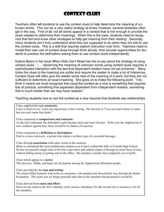 Context clues

Teachers often tell students to use the context clues to help determine the meaning of un-
known words. This can be a very useful strategy at times; however, several obstacles often
get in the way. First of all, not all words appear in a context that is rich enough to provide the
clues needed to determine their meanings. When this is the case, students need to recog-
nize that fact and know other strategies to help get meaning from their reading. Secondly,
many students don’t truly understand what they are supposed to do when they are told to use
the context clues. This is a skill that requires explicit instruction over time. Teachers need to
model their own use of context clues through think alouds, then provide opportunities for stu-
dents to practice the skill before asking them to use context clues independently.

Kylene Beers in her book When Kids Can’t Read has this to say about the strategy of using
context clues: “. . . discerning the meaning of unknown words using context clues requires a
sophisticated interaction with the text that dependent readers have not yet achieved.” Many
times the clues to the meaning are subtle and require the reader to make a lot of inferences.
Context clues will often give the reader some idea of the meaning of a word, but they are not
sufficient to determine an exact meaning. She goes on to make the following point: “I do
think it means we must recognize that using the context as a clue is something that requires
lots of practice, something that separates dependent from independent readers, something
that is much harder than we may have realized.”

Teaching students how to use the context as a clue requires that students see relationships

Clues supplied through synonyms:
Carly is fond of trite, worn-out expressions in her writing. Her favorite is "You can lead a horse to water,
but you can't make him drink."

Clues contained in comparisons and contrasts:
As the trial continued, the defendant's guilt became more and more obvious. With even the slightest bit of
new evidence against him, there would be no chance of acquittal.

Clues contained in a definition or description:
Paul is a transcriptionist, a person who makes a written copy of a recorded message.

Clues through association with other words in the sentence:
Brian is considered the most troublesome student ever to have walked the halls of Central High School.
He has not passed a single class in his four years there and seldom makes it through an entire hour of class
without falling asleep or getting sent to the office. His teachers consider him completely incorrigible.

Clues which appear in a series:
The dulcimer, fiddle, and banjo are all popular among the Appalachian Mountain people.

Clues provided by the tone and setting:
The streets filled instantly with bellicose protesters, who pushed and shoved their way through the frantic
bystanders. The scene was no longer peaceful and calm as the marchers had promised it would be.

Clues derived from cause and effect:
Since no one came to the first voluntary work session, attendance for the second one is mandatory for all
the members.
 