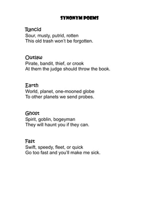 Synonym poems

Rancid
Sour, musty, putrid, rotten
This old trash won’t be forgotten.


Outlaw
Pirate, bandit, thief, or crook
At them the judge should throw the book.


Earth
World, planet, one-mooned globe
To other planets we send probes.


Ghost
Spirit, goblin, bogeyman
They will haunt you if they can.


Fast
Swift, speedy, fleet, or quick
Go too fast and you’ll make me sick.
 