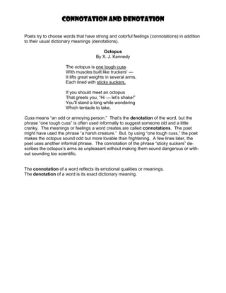 Connotation and Denotation

Poets try to choose words that have strong and colorful feelings (connotations) in addition
to their usual dictionary meanings (denotations).

                                         Octopus
                                     By X. J. Kennedy

                     The octopus is one tough cuss
                     With muscles built like truckers’ —
                     It lifts great weights in several arms,
                     Each lined with sticky suckers.

                     If you should meet an octopus
                     That greets you, “Hi — let’s shake!”
                     You’ll stand a long while wondering
                     Which tentacle to take.

Cuss means “an odd or annoying person.” That’s the denotation of the word, but the
phrase “one tough cuss” is often used informally to suggest someone old and a little
cranky. The meanings or feelings a word creates are called connotations. The poet
might have used the phrase “a harsh creature.” But, by using “one tough cuss,” the poet
makes the octopus sound odd but more lovable than frightening. A few lines later, the
poet uses another informal phrase. The connotation of the phrase “sticky suckers” de-
scribes the octopus’s arms as unpleasant without making them sound dangerous or with-
out sounding too scientific.


The connotation of a word reflects its emotional qualities or meanings.
The denotation of a word is its exact dictionary meaning.
 