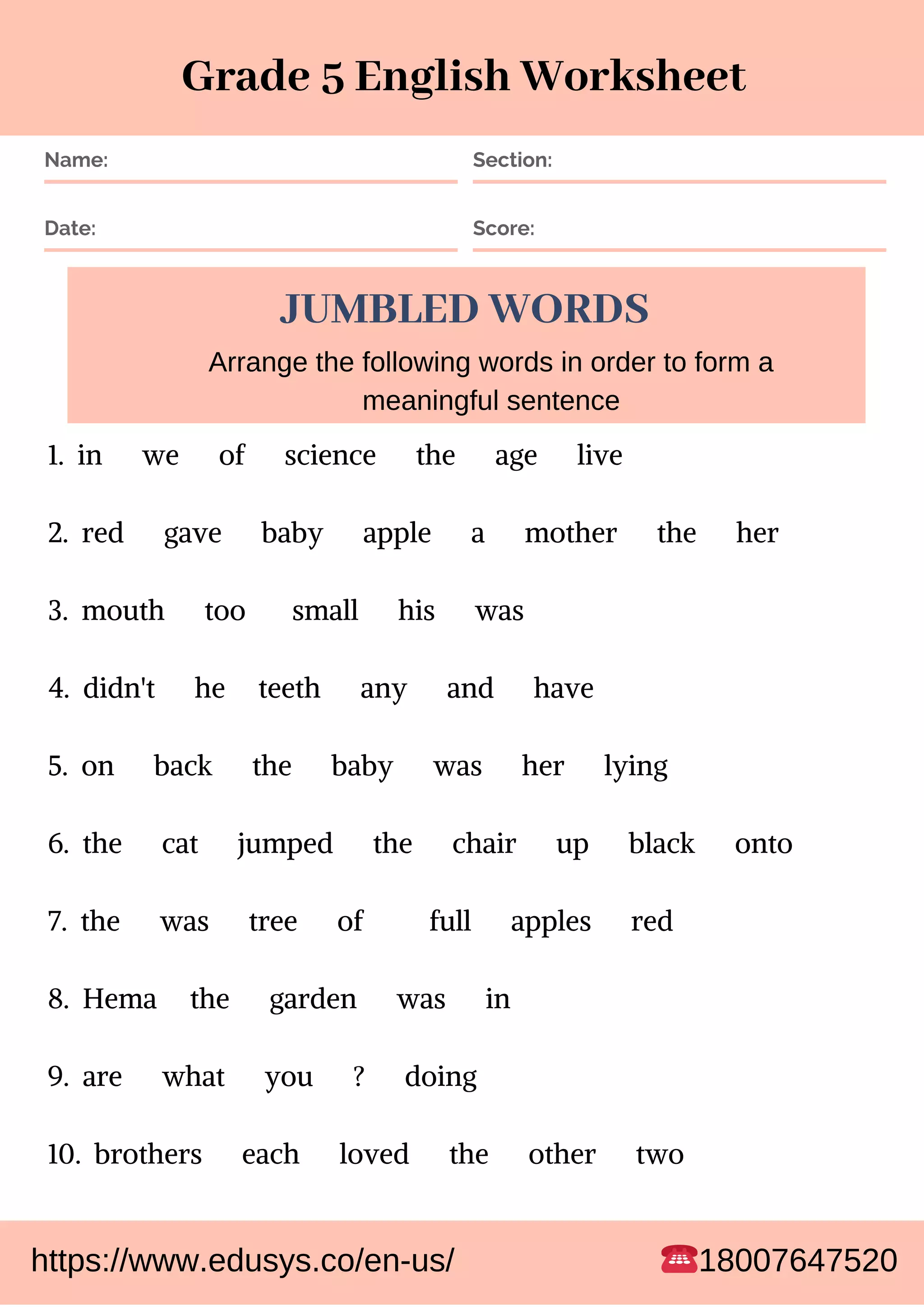 Name: Section:
Date: Score:
JUMBLED WORDS
1. in we of science the age live
2. red gave baby apple a mother the her
3. mouth too small his was
4. didn't he teeth any and have
5. on back the baby was her lying
6. the cat jumped the chair up black onto
7. the was tree of full apples red
8. Hema the garden was in
9. are what you ? doing
10. brothers each loved the other two
Arrange the following words in order to form a
meaningful sentence
Grade 5 English Worksheet
https://www.edusys.co/en-us/ 18007647520